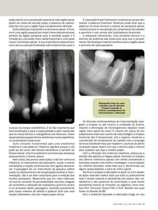 polpa vida há uma manutenção espacial de toda região apical,      É impossível limpar totalmente o sistema de canais sem
porém em casos de necrose pulpar a presença de reabsor-        realizar a patência foraminal. Podemos ainda dizer que a
ções faz com que a região fique completamente alterada.        patência irá ainda diminuir a chance de transporte apical,
    Outra definição importante é a do forame apical. O Fora-   contribuirá para a manutenção do comprimento de trabalho
me é uma região espacial por onde o feixe vásculo-nervoso      e permitirá o uso correto dos localizadores foraminais.
penetra da região periapical para a cavidade pulpar e é           O adequado treinamento, uma excelente técnica e o
limitada por uma saída maior (saída foraminal) e uma saída     domínio da anatomia são essenciais para que o procedi-
menor (constrição apical). A sua importância espacial bem      mento não desloque material necrótico para a região apical
como da sua precisa localização são fundamentais para o        e promova dor pós-operatória.




                                                                                Radiografias finais de casos
                                                                                 realizados pelo Dr. Eduardo
                                                                                    Fregnani seguindo os
                                                                                critérios contemporâneos de
                                                                                instrumentação e obturação



                                                                   As técnicas contemporâneas de instrumentação apre-
                                                               goam a limpeza ou até mesmo a ampliação do forame,
sucesso da terapia endodôntica. E de tão importante que        visando a eliminação de microorganismo alojados nesta
esta localização é para a especialidade e pela imprecisão      região mais apical do canal. E mesmo em casos de bio-
que os meios clínicos e radiográficos nos oferecem, foram      pulpectomia onde sob o ponto de vista biológico a limpeza
desenvolvidos equipamentos eletrônicos muito específicos,      foraminal não é fundamental, sob o aspecto mecânico a
os localizadores foraminais.                                   manutenção do comprimento de trabalho com o emprego
    Outro conceito fundamental para uma endodontia             de limas transforaminais que impedem o acumulo de debris
moderna é a da patência. Patência significa acesso e ela       na porção apical, fazem com que a técnica seja a mesma
pode ser do canal, dos túbulos dentinários e também do         para qualquer que seja o estado pulpar.
forame apical. Uma lima patente é uma lima que atravessa           Com a utilização dos sistemas rotatórios, passou-se a
passivamente o forame apical.                                  estudar não apenas um degrau apical, mas todo um preparo
    Alem disso, ela previne obstruções e não tem nenhuma       dos últimos milímetros apicais vem sendo considerado e
influência no desconforto pós-operatório, sendo o evento       estudado visando uma melhor modelagem e acomodação
semelhante a injeção intramuscular com agulha descartá-        do material obturador nesta área que é denominada por
vel. A passagem de um instrumento de pequeno calibre           alguns pesquisadores a área de matriz apical.
usado na odontometria e de recapitulação durante a instru-         Terminar o preparo e obturação no ápice ou 1mm aquém
mentação, não é um fator importante para a irritação dos       do ápice radicular implica dizer que todo ou praticamente
tecidos periapicais. Obviamente que em nível molecular,        todo o tecido restante é periodontal que possui alto me-
vai ocorrer aumento da permeabilidade vascular, chegada        tabolismo e alto potencial de cicatrização e esse tecido
de neutrófilos e liberação de mediadores químicos porém        periodontal mesmo se removido, se regenera, como mos-
é um processo rápido, passageiro, resolvido prontamente        trou Prof. Francisco Souza Filho e Prof. Benatti nas suas
pelo nosso sistema de defesa e pode-se dizer que esta          teses na década de 80.
reação inflamatório não tem repercussão clínica.                   Com o ambiente favorável a inflamação chega em seu


                                                                                               APCD SAÚDE | JUL | AGO |SET | 2009 | 
 