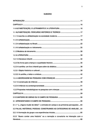 9
SUMÁRIO
INTRODUÇÃO .................................................................................................................... 11
CAPÍTULO I ........................................................................................................................ 16
1 A ALFABETIZAÇÃO, O LETRAMENTO E A LITERATURA ........................................... 16
1.1 ALFABETIZAÇÃO: PERCURSO HISTÓRICO E TEÓRICO ......................................... 17
1.1.1 A escrita e a alfabetização na sociedade moderna ................................................ 17
1.1.2 A alfabetização.......................................................................................................... 19
1.1.3 A alfabetização no Brasil.......................................................................................... 22
1.1.4 A alfabetização e o letramento................................................................................. 25
1.1.5 Modelos de letramento............................................................................................. 28
1.2 A LITERATURA ............................................................................................................ 30
1.2.1 A literatura infantil .................................................................................................... 32
1.2.2 Os livros para criança e a qualidade literária ......................................................... 35
1.2.3 A cartilha: um livro infantil para além do didático.................................................. 38
1.2.3.1 Objeto histórico e cultural..................................................................................... 39
1.2.3.2 A cartilha, o leitor e a leitura ................................................................................. 42
1.3. A ABORDAGEM NA PESQUISA COM CRIANÇAS .................................................... 47
1.3.1 A construção da infância ......................................................................................... 49
1.3.2 A infância na contemporaneidade........................................................................... 51
1.3.3 Propostas metodológicas na pesquisa com crianças ........................................... 53
CAPÍTULO II ....................................................................................................................... 59
2 O CANTEIRO DE OBRAS OU O CAMPO DE PESQUISA .............................................. 59
2.1 APRESENTANDO O CAMPO DE PESQUISA.............................................................. 59
2.1.1 “[...] Agora mudei de idéia!”: a entrada em campo e as primeiras percepções ... 63
2.2 FALAS, HISTÓRIAS, POESIAS: CONSTRUINDO AS CATEGORIAS DE ANÁLISE... 64
2.2.1 A formação do grupo e as experiências iniciais..................................................... 65
2.2.2 “Quero contar uma história” ou a narração e co-autoria na interação com a
literatura ............................................................................................................................. 68
 