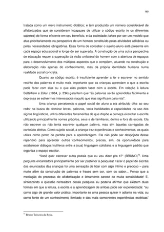 99
tratada como um mero instrumento didático; e tem produzido um número considerável de
alfabetizados que se consideram incapazes de utilizar o código escrito (e os diferentes
saberes) de forma eficiente em seu beneficio, e da sociedade; talvez por ser um modelo que
atua prioritariamente na perspectiva de um homem constituído pelas atividades utilitárias ou
pelas necessidades obrigatórias. Essa forma de conceber o sujeito-aluno está presente em
cada espaço educacional e longe de ser superada. A construção de uma outra perspectiva
de educação requer a superação da visão unilateral do homem com a abertura de espaços
para o desenvolvimento dos múltiplos aspectos que o compõem, atuando na construção e
elaboração não apenas do conhecimento, mas da própria identidade humana numa
realidade social concreta.
Quanto ao código escrito, é insuficiente aprender a ler e escrever no sentido
restrito das palavras é muito mais importante que as crianças aprendam o que a escrita
pode fazer com elas ou o que elas podem fazer com a escrita. Em relação à leitura
Bettelhein e Zelan (1984, p. 234) garantem que “as palavras serão aprendidas facilmente e
depressa se estivermos interessados naquilo que elas significam para nós”.
Uma criança percebendo o papel social de aluno a ela atribuído olha ao seu
redor na busca de dominar letras, palavras, testa habilidades e capacidades no uso dos
signos lingüísticos, utiliza diferentes ferramentas de que dispõe e começa exercitar a escrita
utilizando principalmente nomes próprios, seus e de familiares, dentro e fora da escola. Ela
não escreve ou não tenta escrever qualquer palavra, mas sim àquelas carregadas de
conteúdo afetivo. Como sujeito social, a criança traz experiências e conhecimentos, os quais
utiliza como ponto de partida para a aprendizagem. Ela não pode ser despojada desse
repertório para aprender outros conhecimentos, precisa, sim, da oportunidade para
estabelecer diálogos frutíferos entre a (sua) linguagem cotidiana e a linguagem padrão que
organiza o espaço escolar.
“Você quer escrever outra poesia que eu vou dizer pra ti?” (BRUNO)73
. Uma
pergunta encantadora principalmente por ser posterior à pesquisa! Fazer o papel de escriba
dos enunciados das crianças foi uma sensação de lidar com algo íntimo e precioso – para
muito além da construção de palavras e frases sem cor, som ou sabor... Penso que a
mediação do processo de alfabetização e letramento carece de muita sensibilidade! E,
sintetizando a questão norteadora dessa pesquisa eu poderia afirmar que existem duas
formas em que a leitura, a escrita e a aprendizagem de ambas pode ser experienciada: “ou
como algo de grande valor prático, importante se uma pessoa quiser ir adiante na vida; ou
como fonte de um conhecimento ilimitado e das mais comoventes experiências estéticas”
73
Bruno Teixeira da Rosa.
 