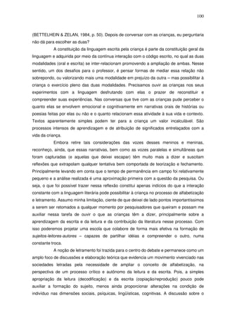 100
(BETTELHEIN & ZELAN, 1984, p. 50). Depois de conversar com as crianças, eu perguntaria
não dá para escolher as duas?
A constituição da linguagem escrita pela criança é parte da constituição geral da
linguagem e adquirida por meio da contínua interação com o código escrito, no qual as duas
modalidades (oral e escrita) se inter-relacionam promovendo a ampliação de ambas. Nesse
sentido, um dos desafios para o professor, é pensar formas de mediar essa relação não
sobrepondo, ou valorizando mais uma modalidade em prejuízo da outra – mas possibilitar à
criança o exercício pleno das duas modalidades. Precisamos ouvir as crianças nos seus
experimentos com a linguagem desfrutando com elas o prazer de reconstituir e
compreender suas experiências. Nas conversas que tive com as crianças pude perceber o
quanto elas se envolvem emocional e cognitivamente em narrativas orais de histórias ou
poesias feitas por elas ou não e o quanto relacionam essa atividade à sua vida e contexto.
Textos aparentemente simples podem ter para a criança um valor incalculável. São
processos intensos de aprendizagem e de atribuição de significados entrelaçados com a
vida da criança.
Embora retire tais considerações das vozes desses meninos e meninas,
reconheço, ainda, que essas narrativas, bem como as vozes paralelas e simultâneas que
foram capturadas (e aquelas que deixei escapar) têm muito mais a dizer e suscitam
reflexões que extrapolam qualquer tentativa bem comportada de teorização e fechamento.
Principalmente levando em conta que o tempo de permanência em campo foi relativamente
pequeno e a análise realizada é uma aproximação primeira com a questão da pesquisa. Ou
seja, o que foi possível trazer nessa reflexão constitui apenas indícios do que a interação
constante com a linguagem literária pode possibilitar à criança no processo de alfabetização
e letramento. Assumo minha limitação, ciente de que deixei de lado pontos importantíssimos
a serem ser retomados a qualquer momento por pesquisadores que queiram e possam me
auxiliar nessa tarefa de ouvir o que as crianças têm a dizer, principalmente sobre a
aprendizagem da escrita e da leitura e da contribuição da literatura nesse processo. Com
isso poderemos projetar uma escola que colabore de forma mais efetiva na formação de
sujeitos-leitores-autores – capazes de partilhar idéias e compreender o outro, numa
constante troca.
A noção de letramento foi trazida para o centro do debate e permanece como um
amplo foco de discussões e elaboração teórica que evidencia um movimento vivenciado nas
sociedades letradas pela necessidade de ampliar o conceito de alfabetização, na
perspectiva de um processo crítico e autônomo da leitura e da escrita. Pois, a simples
apropriação da leitura (decodificação) e da escrita (copiação/reprodução) pouco pode
auxiliar a formação do sujeito, menos ainda proporcionar alterações na condição de
indivíduo nas dimensões sociais, psíquicas, lingüísticas, cognitivas. A discussão sobre o
 