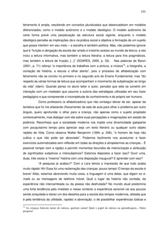 101
letramento é ampla, resultando em conceitos pluralizados que desencadeiam em modelos
diferenciados, como o modelo autônomo e o modelo ideológico. O modelo autônomo de
certa forma prevê uma perpetuação da estrutura social vigente, enquanto o modelo
ideológico percebe as implicações da e na prática social e objetiva a formação de um sujeito
que possa interferir em seu meio – a escolha é também política. Mas, não podemos ignorar
que é “função e obrigação da escola dar amplo e irrestrito acesso ao mundo da leitura, e isto
inclui a leitura informativa, mas também a leitura literária; a leitura para fins pragmáticos,
mas também a leitura de fruição; [...]” (SOARES, 2005, p. 33). Nas palavras de Baron
(2001, p. 71) reforço “a importância de trabalhos com a pintura, a música74
, a fotografia, a
contação de história, a escuta o olhar atento”, pois o processo de alfabetização com
letramento não se conclui no primeiro e no segundo ano do Ensino Fundamental, mas “diz
respeito às várias formas de leitura que acompanham o movimento de subjetivação ao longo
da vida” (idem). Quando penso no aluno leitor e autor, percebo que este se constrói em
interação com um mediador que assume a autoria das estratégias utilizadas em seu fazer
pedagógico e que compreende a incompletude do conhecimento e do próprio ser humano.
Como professora (e alfabetizadora) que não consegui deixar de ser, apesar da
tentativa que fiz me afastando (fisicamente) da sala de aula para olhar o problema por outro
ângulo, quero aprofundar o olhar para a criança, não apenas como o sujeito projetado
contextualmente, mas dialogar com ela sobre suas percepções e imaginações em estado de
potência. Reconheço que a sociedade moderna nos impõe uma dinamicidade galopante
com pouquíssimo tempo para apreciar seja um texto literário ou qualquer outro objeto
repleto de Vida. Como observa Walter Benjamim (1994, p. 206), “o homem de hoje não
cultiva o que não pode ser abreviado”. Podemos facilmente nos acostumar a fazer
exercícios automatizados sem reflexão em todas as direções e atropelarmos as crianças... É
possível romper com a rigidez e permitir momentos fecundos de interiorização e atribuição
de significados subjetivos e intersubjetivos? Estamos dispostos a fazer isso? Ouvir uma,
duas, três vezes a “mesma” história com uma disposição inaugural? E aprender com isso?
“A pesquisa já acabou?” Com a Lara temos a impressão de que tudo acaba
muito rápido! Ah! Essa foi uma reclamação das crianças: pouco tempo! O tempo da escola é
breve! Aliás, estamos abreviando muita coisa, a linguagem é uma delas, que digam os e-
mails ou as mensagens de telefone móvel. Qual o lugar da história não contada, da
experiência não intercambiada ou da poesia não desfrutada? No mundo atual predomina
uma forte tendência pelo imediato e nesse contexto a experiência sensível vai aos poucos
sendo aniquilada e talvez um dos desafios para a escola dos tempos modernos, afetada que
é pela tendência da utilidade, rapidez e abreviação, o de possibilitar experiências lúdicas e
74
As crianças falavam muito de música, queriam cantar! Qual o papel da música na aprendizagem... Outra
pesquisa!
 
