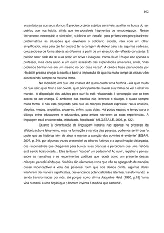 102
encantadoras aos seus alunos. É preciso projetar sujeitos sensíveis, auxiliar na busca do ser
poético que nos habita, ainda que em possíveis fragmentos de tempo/espaço. Nesse
fechamento necessário e simbólico, sublinho um desafio para professores-pesquisadores:
problematizar as situações que envolvem o cotidiano escolar, não com um olhar
simplificador, mas para (se for preciso) ter a coragem de deixar para trás algumas certezas,
colocando-se de forma aberta ao diferente a partir de um exercício de reflexão constante. É
preciso olhar cada dia de aula como um novo e inaugural, como ele é! Em que não apenas o
professor, mas cada aluno é um outro acrescido das experiências anteriores, afinal, “não
podemos banhar-nos em um mesmo rio por duas vezes”. A célebre frase pronunciada por
Heráclito precisa chegar à escola e banir a impressão de que há muito tempo às coisas vêm
acontecendo sempre da mesma forma.
No momento em que uma criança diz quero contar uma história – ela quer muito
do que isso: quer falar e ser ouvida, quer principalmente revelar sua forma de ver e estar no
mundo. A disposição dos adultos para ouvi-la está relacionada à concepção que se tem
acerca do ser criança. O ambiente das escolas não favorece o diálogo, é quase sempre
muito formal e não está projetado para que as crianças possam expressar “seus anseios,
alegrias, medos, angústias, prazeres, enfim, suas vidas. Há pouco espaço e tempo para o
diálogo entre educadores e educandos, para ambos narrarem as suas experiências. A
linguagem está encarcerada, cristalizada, fossilizada” (ALGEBAILE, 2005, p. 122).
Quanto à contribuição da linguagem literária não apenas no processo de
alfabetização e letramento, mas na formação e na vida das pessoas, podemos sentir que “o
poder que as histórias têm de atrair e manter a atenção dos ouvintes é evidente” (EGAN,
2007, p. 24), por algumas vezes presenciei os olhares furtivos e a aproximação disfarçada,
dos responsáveis que chegavam para buscar suas crianças e percebiam que uma história
está sendo lida/contada... Eles tentavam “roubar” um pedacinho! Ao ouvir, registrar e pensar
sobre as narrativas e os experimentos poéticos que recebi como um presente destas
crianças, percebi ainda que histórias são elementos vivos que vão se agregando de maneira
quase imperceptível à vida das pessoas. Sem que nos demos conta, algumas delas
interferem de maneira significativa, desvendando potencialidades latentes, transformando e
sendo transformadas por nós; até porque como afirma Jaqueline Held (1980, p.18) “uma
vida humana é uma ficção que o homem inventa à medida que caminha”.
 