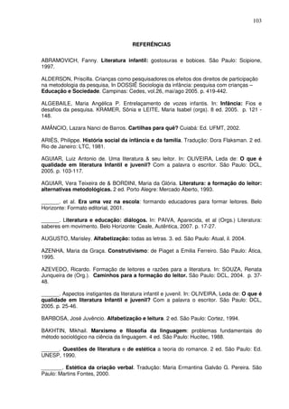 103
REFERÊNCIAS
ABRAMOVICH, Fanny. Literatura infantil: gostosuras e bobices. São Paulo: Scipione,
1997.
ALDERSON, Priscilla. Crianças como pesquisadores:os efeitos dos direitos de participação
na metodologia da pesquisa, In DOSSIÊ Sociologia da infância: pesquisa com crianças –
Educação e Sociedade. Campinas: Cedes, vol.26, mai/ago 2005. p. 419-442.
ALGEBAILE, Maria Angélica P. Entrelaçamento de vozes infantis. In: Infância: Fios e
desafios da pesquisa. KRAMER, Sônia e LEITE, Maria Isabel (orgs). 8 ed. 2005. p. 121 -
148.
AMÂNCIO, Lazara Nanci de Barros. Cartilhas para quê? Cuiabá: Ed. UFMT, 2002.
ARIÈS, Philippe. História social da infância e da família. Tradução: Dora Flaksman. 2 ed.
Rio de Janeiro: LTC, 1981.
AGUIAR, Luiz Antonio de. Uma literatura & seu leitor. In: OLIVEIRA, Leda de: O que é
qualidade em literatura Infantil e juvenil? Com a palavra o escritor. São Paulo: DCL,
2005. p. 103-117.
AGUIAR, Vera Teixeira de & BORDINI, Maria da Glória. Literatura: a formação do leitor:
alternativas metodológicas. 2 ed. Porto Alegre: Mercado Aberto, 1993.
______. et al. Era uma vez na escola: formando educadores para formar leitores. Belo
Horizonte: Formato editorial, 2001.
______. Literatura e educação: diálogos. In: PAIVA, Aparecida, et al (Orgs.) Literatura:
saberes em movimento. Belo Horizonte: Ceale, Autêntica, 2007. p. 17-27.
AUGUSTO, Marisley. Alfabetização: todas as letras. 3. ed. São Paulo: Atual, il. 2004.
AZENHA, Maria da Graça. Construtivismo: de Piaget a Emilia Ferreiro. São Paulo: Ática,
1995.
AZEVEDO, Ricardo. Formação de leitores e razões para a literatura. In: SOUZA, Renata
Junqueira de (Org.). Caminhos para a formação do leitor. São Paulo: DCL, 2004. p. 37-
48.
______. Aspectos instigantes da literatura infantil e juvenil. In: OLIVEIRA, Leda de: O que é
qualidade em literatura Infantil e juvenil? Com a palavra o escritor. São Paulo: DCL,
2005. p. 25-46.
BARBOSA, José Juvêncio. Alfabetização e leitura. 2 ed. São Paulo: Cortez, 1994.
BAKHTIN, Mikhail. Marxismo e filosofia da linguagem: problemas fundamentais do
método sociológico na ciência da linguagem. 4 ed. São Paulo: Hucitec, 1988.
______. Questões de literatura e de estética a teoria do romance. 2 ed. São Paulo: Ed.
UNESP, 1990.
_______. Estética da criação verbal. Tradução: Maria Ermantina Galvão G. Pereira. São
Paulo: Martins Fontes, 2000.
 