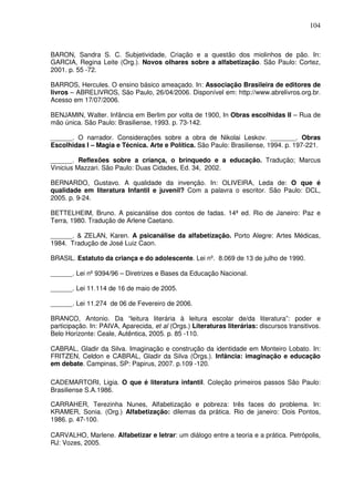 104
BARON, Sandra S. C. Subjetividade, Criação e a questão dos miolinhos de pão. In:
GARCIA, Regina Leite (Org.). Novos olhares sobre a alfabetização. São Paulo: Cortez,
2001. p. 55 -72.
BARROS, Hercules. O ensino básico ameaçado. In: Associação Brasileira de editores de
livros – ABRELIVROS, São Paulo, 26/04/2006. Disponível em: http://www.abrelivros.org.br.
Acesso em 17/07/2006.
BENJAMIN, Walter. Infância em Berlim por volta de 1900, In Obras escolhidas II – Rua de
mão única. São Paulo: Brasiliense, 1993. p. 73-142.
______. O narrador. Considerações sobre a obra de Nikolai Leskov. _______. Obras
Escolhidas I – Magia e Técnica. Arte e Política. São Paulo: Brasiliense, 1994. p. 197-221.
______. Reflexões sobre a criança, o brinquedo e a educação. Tradução; Marcus
Vinicius Mazzari. São Paulo: Duas Cidades, Ed. 34, 2002.
BERNARDO, Gustavo. A qualidade da invenção. In: OLIVEIRA, Leda de: O que é
qualidade em literatura Infantil e juvenil? Com a palavra o escritor. São Paulo: DCL,
2005. p. 9-24.
BETTELHEIM, Bruno. A psicanálise dos contos de fadas. 14ª ed. Rio de Janeiro: Paz e
Terra, 1980. Tradução de Arlene Caetano.
______. & ZELAN, Karen. A psicanálise da alfabetização. Porto Alegre: Artes Médicas,
1984. Tradução de José Luiz Caon.
BRASIL. Estatuto da criança e do adolescente. Lei nº. 8.069 de 13 de julho de 1990.
______. Lei nº9394/96 – Diretrizes e Bases da Educação Nacional.
______. Lei 11.114 de 16 de maio de 2005.
______. Lei 11.274 de 06 de Fevereiro de 2006.
BRANCO, Antonio. Da “leitura literária à leitura escolar de/da literatura”: poder e
participação. In: PAIVA, Aparecida, et al (Orgs.) Literaturas literárias: discursos transitivos.
Belo Horizonte: Ceale, Autêntica, 2005. p. 85 -110.
CABRAL, Gladir da Silva. Imaginação e construção da identidade em Monteiro Lobato. In:
FRITZEN, Celdon e CABRAL, Gladir da Silva (Orgs.). Infância: imaginação e educação
em debate. Campinas, SP: Papirus, 2007. p.109 -120.
CADEMARTORI, Ligia. O que é literatura infantil. Coleção primeiros passos São Paulo:
Brasiliense S.A.1986.
CARRAHER, Terezinha Nunes, Alfabetização e pobreza: três faces do problema. In:
KRAMER, Sonia. (Org.) Alfabetização: dilemas da prática. Rio de janeiro: Dois Pontos,
1986. p. 47-100.
CARVALHO, Marlene. Alfabetizar e letrar: um diálogo entre a teoria e a prática. Petrópolis,
RJ: Vozes, 2005.
 