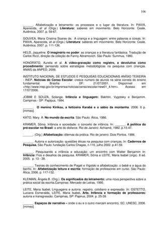 106
______. Alfabetização e letramento: os processos e o lugar da literatura. In: PAIVA,
Aparecida, et al (Orgs.) Literatura: saberes em movimento. Belo Horizonte: Ceale,
Autêntica, 2007. p. 59-67.
GOUVEA, Maria Cristina Soares de. A criança e a linguagem: entre palavras e coisas. In:
PAIVA, Aparecida, et al (Orgs.) Literatura: saberes em movimento. Belo Horizonte: Ceale,
Autêntica, 2007. p. 111-136.
HELD, Jaqueline. O imaginário no poder: as crianças e a literatura fantástica. Tradução de
Carlos Rizzi, direção da coleção de Fanny Abramovich. São Paulo: Summus, 1980.
HONORATO, Aurelia et al. A vídeo-gravação como registro, a devolutiva como
procedimento: pensando sobre estratégias metodológicas na pesquisa com crianças.
ANAIS da ANPED, 2006.
INSTITUTO NACIONAL DE ESTUDOS E PESQUISAS EDUCACIONAIS ANÍSIO TEIXEIRA
- INEP. Noticias do Censo Escolar: cresce número de alunos na série correta do ensino
fundamental. Brasília - DF: 21/07/2001. Disponível em
<http://www.inep.gov.br/imprensa/noticias/censo/escolar/new01_4.htm>. Acesso em
17/07/2006.
JOBIM E SOUZA, Solange. Infância e linguagem: Bakhtin, Vygotsky e Benjamim.
Campinas - SP: Papipus, 1994.
______. O menino Kirikou, a feiticeira Karabá e o sábio da montanha. 2006. 6 p.
[mimeo].
KATO, Mary A. No mundo da escrita. São Paulo: Ática, 1986.
KRAMER, Sônia. Infância e sociedade: o conceito de infância. In: ______. A política do
pré-escolar no Brasil: a arte do disfarce. Rio de Janeiro: Achiamé, 1982. p.15-47.
______. (Org.) Alfabetização: dilemas da prática. Rio de janeiro: Dois Pontos, 1986.
______. Autoria e autorização: questões éticas na pesquisa com crianças, In: Cadernos de
Pesquisa. São Paulo: fundação Carlos Chagas, n.116, julho 2002. p.41-59.
______. Pesquisando a infância e educação: um encontro com Walter Benjamim In:
Infância: Fios e desafios da pesquisa. KRAMER, Sônia e LEITE, Maria Isabel (orgs). 8 ed.
2005. p. 13 - 38.
______. Teorias do conhecimento de Piaget e Vigotski e alfabetização: o bebê e a água do
banho. In: Alfabetização leitura e escrita: formação de professores em curso. São Paulo:
Ática, 2006. p. 117-132.
KLEIMAN, Ângela B. (Org.). Os significados do letramento: uma nova perspectiva sobre a
prática social da escrita.Campinas: Mercado de Letras, 1995.
LEITE, Maria Isabel. Linguagens e autoria: registro, cotidiano e expressão. In: OSTETTO,
Luciana Esmeralda, LEITE, Maria Isabel. Arte, Infância e formação de professores:
autoria e transgressão. Campinas, SP: Papirus, 2004. p. 25-39.
______. Espaços de narrativa – onde o eu e o outro marcam encontro. SC: UNESC, 2006.
[mimeo].
 
