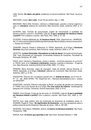 107
LINS, Osman. Do ideal e da glória: problemas inculturais brasileiros. São Paulo: Summus,
1977.
MACHADO, Juarez. Ida e volta, 10.ed. Rio de Janeiro: Agir, il. 1999.
MACHADO, Maria Zélia Versiane. Literatura e alfabetização: quando a criança organiza o
caos. In: Literatura: saberes em movimento. Belo Horizonte: Ceale, Autêntica, 2007. p. 47-
56.
OLIVEIRA, Ieda. Contrato de comunicação, projeto de comunicação e qualidade em
literatura infantil e juvenil In: OLIVEIRA, Leda de: O que é qualidade em literatura Infantil
e juvenil? Com a palavra o escritor. São Paulo: DCL, 2005. p. 47- 59.
OLIVEIRA, Cristiane Madanêlo de. A Literatura Infantil. 2005. Disponível em: <WWWURL:
file:///C:/Documents%20and%20Settings/Administrador/Meus%20documentos/Literatura/htm
>. Acesso em14/5/2007.
OSAKABE, Haquira. Poesia e indiferença. In: PAIVA, Aparecida, et al (Orgs.) Literaturas
literárias: discursos transitivos. Belo Horizonte: Ceale, Autêntica, 2005. p. 37- 54.
OSTETTO, Luciana Esmeralda. Educadores na roda da dança: formação-transformação.
250f. Tese (Doutorado em Educação) Universidade Estadual de Campinas, Faculdade de
Educação Campinas, SP, 2006.
PAIVA, Jane. Literatura e Neoleitores: Jovens e adultos – encontros possíveis no currículo?
In: PAIVA, Jane, et al. Literatura e letramento: espaços, suportes e interfaces – O jogo do
livro. Belo Horizonte: Autêntica/CEALE/FaE/UFMG, 2005. 111-126 p.
PEREIRA, Maria Antonieta. Jogos de linguagem, redes de sentido: leituras literárias. In:
PAIVA, Aparecida, et al (Orgs.) Literatura: saberes em movimento. Belo Horizonte: Ceale,
Autêntica, 2007. p. 31-46.
PIACENTINI, Tânia M. Em um pequeno grande livro. In: Dobras da leitura, ano IV Ano IV -
N.º 13 - abr. 2003</SPAN< TD> Disponível em:< http/www.dobrasdaleitura.com.> acesso
em 09/03/2007.
QUINTEIRO, Jucirema. Infância e educação no Brasil: um campo de estudos em construção
In: FARIA, Ana Lucia Goulart de et al (orgs). Por uma cultura da infância: metodologia de
pesquisa com crianças. Campinas: Autores Associados, 2002. p.19-47.
RAMOS, Anna Claudia. O jogo do faz-de-conta. In: OLIVEIRA, Leda de: O que é qualidade
em literatura Infantil e juvenil? Com a palavra o escritor. São Paulo: DCL, 2005. p. 147-
174.
RATTO, Ivani. Ação política: fator de constituição do letramento do analfabeto adulto. In:
KLEIMAN, Ângela B. (Org.). Os significados do letramento: uma nova perspectiva sobre a
prática social da escrita.Campinas: Mercado de Letras, 1995. p. 267-290.
RESENDE, Vânia Maria; CÂNDIDO, Antônio. O menino na literatura brasileira. São Paulo:
Perspectiva, 1988.
ROCHA, Ruth. O menino que aprendeu a ver. São Paulo: Quinteto Editorial, il. 1998.
 