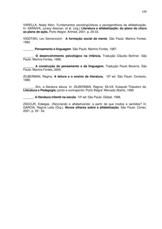 109
VARELLA, Noely Klein. Fundamentos sociolingüísticos e psicogenéticos da alfabetização.
In: SARAIVA, Juracy Assman, et al. (org.) Literatura e alfabetização: do plano do choro
ao plano de ação. Porto Alegre: Artmed, 2001. p. 29-33.
VIGOTSKI, Lev Semenovich. A formação social da mente. São Paulo: Martins Fontes,
1984.
______. O desenvolvimento psicológico na infância. Tradução Cláudia Berliner. São
Paulo: Martins Fontes, 1998.
______. A construção do pensamento e da linguagem. Tradução Paulo Bezerra. São
Paulo: Martins Fontes, 2000.
ZILBERMAN, Regina. A leitura e o ensino da literatura. 10ª ed: São Paulo: Contexto,
1988.
______. Sim, a literatura educa. In: ZILBERMAN, Regina; SILVA, Ezequiel Theodoro da.
Literatura e Pedagogia: ponto e contraponto: Porto Alegre: Mercado Aberto, 1990.
______. A literatura infantil na escola. 10ª ed: São Paulo: Global, 1998.
ZACCUR, Edwiges. (Re)criando e alfabetizando: a partir de que modos e sentidos? In:
GARCIA, Regina Leite (Org.). Novos olhares sobre a alfabetização. São Paulo: Cortez,
2001. p. 29 - 54.
______. Pensamento e linguagem. São Paulo: Martins Fontes, 1987.
 