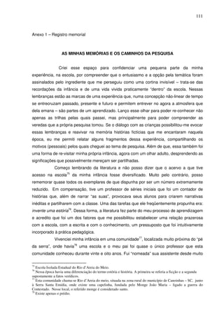 111
Anexo 1 – Registro memorial
AS MINHAS MEMÓRIAS E OS CAMINHOS DA PESQUISA
Criei esse espaço para confidenciar uma pequena parte da minha
experiência, na escola, por compreender que o entusiasmo e a opção pela temática foram
assinalados pelo ingrediente que me perseguiu como uma cortina invisível – trata-se das
recordações da infância e de uma vida vivida praticamente “dentro” da escola. Nessas
lembranças estão as marcas de uma experiência que, numa concepção não-linear de tempo
se entrecruzam passado, presente e futuro e permitem entrever no agora a atmosfera que
dela emana – são partes de um aprendizado. Lanço esse olhar para poder re-conhecer não
apenas as trilhas pelas quais passei, mas principalmente para poder compreender as
veredas que a própria pesquisa tomou. Se o diálogo com as crianças possibilitou-me evocar
essas lembranças e reavivar na memória histórias fictícias que me encantaram naquela
época, eu me permiti relatar alguns fragmentos dessa experiência, compartilhando os
motivos (pessoais) pelos quais cheguei ao tema de pesquisa. Além de que, essa também foi
uma forma de re-visitar minha própria infância, agora com um olhar adulto, desprendendo as
significações que possivelmente mereçam ser partilhadas.
Começo lembrando da literatura e não posso dizer que o acervo a que tive
acesso na escola75
da minha infância fosse diversificado. Muito pelo contrário, posso
rememorar quase todos os exemplares de que dispunha por ser um número extremamente
reduzido. Em compensação, tive um professor de séries iniciais que foi um contador de
histórias que, além de narrar “as suas”, provocava seus alunos para criarem narrativas
inéditas e partilharem com a classe. Uma das tarefas que ele freqüentemente propunha era:
invente uma estória76
. Dessa forma, a literatura fez parte do meu processo de aprendizagem
e acredito que foi um dos fatores que me possibilitou estabelecer uma relação prazerosa
com a escola, com a escrita e com o conhecimento, um pressuposto que foi intuitivamente
incorporado à prática pedagógica.
Vivenciei minha infância em uma comunidade77
, localizada muito próxima do “pé
da serra”, onde havia78
uma escola e o meu pai foi quase o único professor que esta
comunidade conheceu durante vinte e oito anos. Fui “nomeada” sua assistente desde muito
75
Escola Isolada Estadual do Rio d’Areia do Meio.
76
Nessa época havia uma diferenciação do termo estória e história. A primeira se referia a ficção e a segunda
supostamente a fatos verídicos.
77
Esta comunidade chama-se Rio d’Areia do meio, situada na zona rural do município de Canoinhas – SC, junto
à Serra Santa Emidia, onde existe uma capelinha, fundada pelo Monge João Maria – ligado a guerra do
Contestado. Nesse local, o referido monge é considerado santo.
78
Existe apenas o prédio.
 