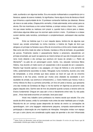 112
cedo, auxiliando-o em algumas tarefas. Era uma escola multisseriada e a experiência com a
literatura, apesar do acervo modesto, foi significativa. Havia alguns livros de literatura infantil
que tínhamos a oportunidade de ler. O professor contava/lia histórias (as clássicas: Branca
de neve e os sete anões, Chapeuzinho vermelho, A bela adormecida, entre outras) para os
alunos. Ele nos incentivava a criar outras histórias, a compor versos e fazer rima... Lembro-
me que essas tarefas eu realizava com prazer e, quando fazia a leitura para a classe,
reformulava algumas idéias que me ocorriam após concluir o texto. O professor e a classe
ouviam atentos cada narrativa, comentavam e complementavam, estivessem elas escritas
ou não.
Entre as histórias que li e ouvi naquela época, lembro-me de algumas que
tiveram seu enredo entranhado na minha memória: a história do Fogão de ferro que
abrigava um príncipe na floresta e que a filha do rei encontrou e tinha como missão salvá-lo.
Mas como ela tinha medo de voltar na floresta, mandava a filha do lenhador, do guardador
de porcos. Finalmente resolve ir pessoalmente libertar o prisioneiro, descobrindo um
príncipe encantado, por quem se apaixona ao mesmo tempo em que ele é lançado para um
reino muito distante e ela começa sua aventura em busca do amado [...]. Pedro da
Montanha79
, na pele de um personagem jovem, bonito, rico, educado namorava Maria
Helena, mas durante um baile ocorre um assassinato e ele é acusado de ser o assassino.
Resolve fugir levando apenas o seu papagaio, um maço de fósforos e uma semente de
milho, acidentalmente escondida no bolso. Refugiado numa montanha, durante uma noite
de tempestade, a única entrada que dava acesso ao local em que ele se encontra
desmorona e ele fica preso, vivendo por muitos anos afastado da sociedade e com
saudades da amada, sua aventura é emocionante [...]. Outra história que marcou muito a
minha infância foi Braz e a primeira comunhão, um livro em preto e branco, que apresenta
uma das novelas da Condessa de Ségur e me fez banhar em lágrimas ao percorrer cada
página daquela obra. Ganhei este de livro de presente quando cursava a terceira série do
Ensino fundamental. Cheguei em casa abri o livro e literalmente entrei nele. Eu não podia
parar... Anos mais tarde encontrei um exemplar, levei para casa!
Iniciei meu trabalho como professora na mesma escola que estudei. Era uma
escola de difícil acesso, então fui contratada muito antes de estar habilitada para a função.
Recordo-me de um começo quase desprovido de teorias de ensino ou concepções de
aprendizagem, com uma bagagem relativamente pequena, composta essencialmente de
participação e observação de uma trajetória de interações. Interações vividas num espaço
em que o outro (aluno) era considerado sujeito capaz de aprender e de criar! Influenciada
79
Sobre Pedro da Montanha, estou até hoje procurando um livro chamado: O sorriso do anjo branco que dá
continuidade a história que conheci na infância.
 