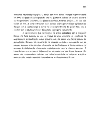 114
delineando na prática pedagógica. O diálogo com meus alunos (crianças da primeira série
em 2006) não pode ser aqui explicitado, uma vez que fazem parte de um universo escolar e
não me pertencem. Eticamente, não posso revelar falas, histórias, criações... Ah! Mas elas
ficaram em mim... E como contribuíram esses atores e autores para fortalecer o propósito de
dialogar com o sujeito-criança e ouvi-lo no seu desprendimento de querer dizer, criar e
construir com os adultos um mundo do qual elas façam parte efetivamente.
A experiência que tive na infância e na prática pedagógica com a linguagem
literária me fazia suspeitar de que se tratava de uma ferramenta de excelência na
aprendizagem, principalmente porque enquanto arte ela possui uma forma peculiar de
racionalidade. Contudo, foi mergulhando na pesquisa, ouvindo e conversando com as
crianças que pude então perceber e interpretar os significados que a literatura assume no
processo de alfabetização e letramento e principalmente como a criança a percebe. A
interação com as crianças e o diálogo sobre a percepção que elas têm da literatura, não
apenas deu consistência as reflexões que realizei como ainda me instigaram a registrar
parte da minha história reconstituindo um elo entre as diferentes experiências.
 