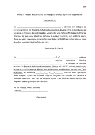 115
Anexo 2 – Modelo da autorização assinada pelas crianças e por seus responsáveis.
AUTORIZAÇÃO
Eu, _____________________________________________ , concordo em participar da
pesquisa proposta por Rosilene de Fátima Koscianski da Silveira sobre A Contribuição da
Literatura no Processo de Alfabetização e Letramento: uma Reflexão Mediada pelo Olhar da
Criança e sei que posso desistir de participar a qualquer momento, sem problema algum.
Deixo que usem na pesquisa e mantenham guardadas na UNESC as minhas falas, os meus
desenhos ou outros trabalhos feitos por mim.
________________________________ (assinatura da criança)
Eu, ______________________________________, CI no
_________________, residente
______________________________________, autorizo meu/minha filho/filha
___________________________________________________ , a participar da pesquisa
proposta por Rosilene de Fátima Koscianski da Silveira , da UNESC, sobre A Contribuição
da Literatura no Processo de Alfabetização e Letramento: uma Reflexão Mediada pelo Olhar
da Criança. No período de ____/____/___ a ____/____/____. Autorizo, ainda, que sejam
feitas imagens a partir de filmadora, máquina fotográfica ou scanner dos trabalhos e
atividades realizadas, para uso da pesquisa e para fazer parte do acervo mantido pelo
Programa de Pós-graduação em Educação.
Por ser verdade, firmo o presente.
Criciúma, ________/_________/_________
(Assinatura)
 