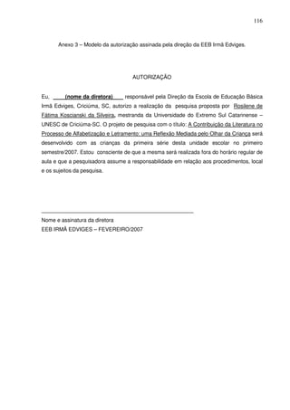 116
Anexo 3 – Modelo da autorização assinada pela direção da EEB Irmã Edviges.
AUTORIZAÇÃO
Eu, (nome da diretora) responsável pela Direção da Escola de Educação Básica
Irmã Edviges, Criciúma, SC, autorizo a realização da pesquisa proposta por Rosilene de
Fátima Koscianski da Silveira, mestranda da Universidade do Extremo Sul Catarinense –
UNESC de Criciúma-SC. O projeto de pesquisa com o título: A Contribuição da Literatura no
Processo de Alfabetização e Letramento: uma Reflexão Mediada pelo Olhar da Criança será
desenvolvido com as crianças da primeira série desta unidade escolar no primeiro
semestre/2007. Estou consciente de que a mesma será realizada fora do horário regular de
aula e que a pesquisadora assume a responsabilidade em relação aos procedimentos, local
e os sujeitos da pesquisa.
____________________________________________________
Nome e assinatura da diretora
EEB IRMÃ EDVIGES – FEVEREIRO/2007
 
