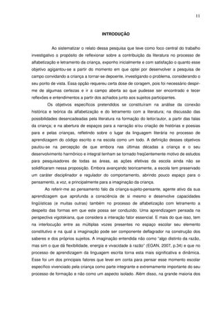 11
INTRODUÇÃO
Ao sistematizar o relato dessa pesquisa que teve como foco central do trabalho
investigativo o propósito de reflexionar sobre a contribuição da literatura no processo de
alfabetização e letramento da criança, exponho inicialmente e com satisfação o quanto esse
objetivo agigantou-se a partir do momento em que optei por desenvolver a pesquisa de
campo convidando a criança a tornar-se depoente, investigando o problema, considerando o
seu ponto de vista. Essa opção requereu certa dose de coragem, pois foi necessário despir-
me de algumas certezas e ir a campo aberta ao que pudesse ser encontrado e tecer
reflexões e entendimentos a partir dos achados junto aos sujeitos participantes.
Os objetivos específicos pretendidos se constituíram na análise da conexão
histórica e teórica da alfabetização e do letramento com a literatura; na discussão das
possibilidades desencadeadas pela literatura na formação do leitor/autor, a partir das falas
da criança; e na abertura de espaços para a narração e/ou criação de histórias e poesias
para e pelas crianças, refletindo sobre o lugar da linguagem literária no processo de
aprendizagem do código escrito e na escola como um todo. A definição desses objetivos
pautou-se na percepção de que embora nas últimas décadas a criança e o seu
desenvolvimento harmônico e integral tenham se tornado freqüentemente motivo de estudos
para pesquisadores de todas as áreas, as ações efetivas da escola ainda não se
solidificaram nessa proposição. Embora avançando teoricamente, a escola tem preservado
um caráter disciplinador e regulador do comportamento, abrindo pouco espaço para o
pensamento, a voz, e principalmente para a imaginação da criança.
Ao referir-me ao pensamento falo da criança-sujeito-pensante, agente ativo da sua
aprendizagem que aprofunda a consciência de si mesmo e desenvolve capacidades
lingüísticas (e muitas outras) também no processo de alfabetização com letramento a
despeito das formas em que este possa ser conduzido. Uma aprendizagem pensada na
perspectiva vigotskiana, que considera a interação fator essencial. E mais do que isso, tem
na interlocução entre as múltiplas vozes presentes no espaço escolar seu elemento
constitutivo e na qual a imaginação pode ser componente deflagrador na construção dos
saberes e dos próprios sujeitos. A imaginação entendida não como “algo distinto da razão,
mas sim o que dá flexibilidade, energia e vivacidade à razão” (EGAN, 2007, p.34) e que no
processo de aprendizagem da linguagem escrita torna esta mais significativa e dinâmica.
Esse foi um dos principais fatores que levei em conta para pensar esse momento escolar
específico vivenciado pela criança como parte integrante e extremamente importante do seu
processo de formação e não como um aspecto isolado. Além disso, na grande maioria dos
 