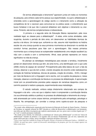 13
Os termos alfabetização e letramento4
aparecem juntos em todos os momentos
da pesquisa, pois embora cada termo possua sua especificidade, na qual a alfabetização é
entendida como a aprendizagem do código escrito e o letramento como a utilização da
competência de ler e escrever para comunicar-se na prática social, o entendimento que
busco fortalecer é de que não é possível alfabetizar sem objetivar o letramento ou vice-
versa. Portanto, são termos complementares e indissociáveis.
A primeira e a segunda série da Educação Básica representam, pela nova
realidade legal, as classes para a alfabetização5
. A estas, entre outras atividades, cabe
ocupá-las, durante o período de dois anos, em desenvolver as habilidades técnicas da
escrita e da leitura. Um tempo que, suficiente ou não, assume vital importância na história
escolar de uma criança quando os seus primeiros movimentos se direcionam no sentido de
constituir formas peculiares para lidar com a aprendizagem. São nesses primeiros
movimentos que a criança busca se autoperceber estabelecendo uma relação saudável (ou
não) com a escola e com o conhecimento. Afinal, esse período representa um marco
significativo na vida da criança.
Ao planejar as estratégias metodológicas para estudar a temática, inicialmente
pensei em desenvolver oficinas que têm, de certa forma, uma identificação com o que Leite
(2006) chama de espaço de narrativa6
. Principalmente pela idéia básica de ouvir a fala da
criança, observar o que ela tem a dizer, criando situações de encontro onde realizássemos
contação de histórias fantásticas, leituras de poesias, criação de enredos... Enfim, interagir
por meio da literatura com a linguagem oral e escrita, com os sujeitos da pesquisa e, nessa
interação, observar a contribuição da literatura no processo de alfabetização. A aproximação
inicial com os procedimentos previstos pelos espaços de narrativas despontou como um
caminho possível e realizei a pesquisa, experimentando essa metodologia.
O estudo realizado, embora esteja diretamente relacionado aos campos da
linguagem e da arte – uma vez que o objetivo maior é compreender a contribuição literária
(na sua dimensão estética e poética) no processo de alfabetização e letramento da criança -
está atravessado por outros corpos teóricos, principalmente pela antropologia, psicologia e
filosofia. Na antropologia, por convidar a criança como sujeito-co-autor da pesquisa e
4
No estudo sobre alfabetização organizado pela Secretaria de Educação do Estado de Santa Catarina – Gerência
de Criciúma, no segundo semestre de 2007, discutiu-se a idéia de desenvolver a alfabetização com letramento,
uma idéia que não difere da proposta que explicito anteriormente, por isso, posso usar os termos ligados por “e”
ou “com” o sentido permanece inalterado.
5
No estudo acima referido, foi enfatizado a constituição de “classes para alfabetização” ao invés de “classe de
alfabetização” tratando da primeira e da segunda série do Ensino Fundamental, que em tese, representa um
tempo maior para que a criança possa consolidar a aquisição da leitura e da escrita.
6
Essa é uma expressão cunhada no Grupo de Pesquisa, Ensino e Extensão em Educação Estética – GEDEST, na
UNESC, do qual faço parte, a partir de discussões metodológicas de pesquisa, por isso ela sempre aparece em
itálico neste texto.
 