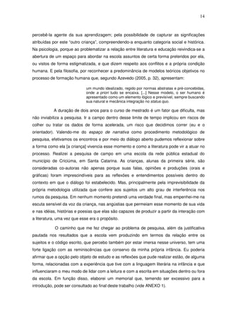 14
percebê-la agente da sua aprendizagem; pela possibilidade de capturar as significações
atribuídas por este “outro criança”, compreendendo-a enquanto categoria social e histórica.
Na psicologia, porque ao problematizar a relação entre literatura e educação reivindica-se a
abertura de um espaço para abordar na escola assuntos de certa forma preteridos por ela,
ou vistos de forma estigmatizada, e que dizem respeito aos conflitos e a própria condição
humana. E pela filosofia, por reconhecer a predominância de modelos teóricos objetivos no
processo de formação humana que, segundo Azevedo (2005, p. 32), apresentam:
um mundo idealizado, regido por normas abstratas e pré-concebidas,
onde a priori tudo se encaixa. [...] Nesse modelo, o ser humano é
apresentado como um elemento lógico e previsível, sempre buscando
sua natural e mecânica integração no status quo.
A duração de dois anos para o curso de mestrado é um fator que dificulta, mas
não inviabiliza a pesquisa. Ir a campo dentro desse limite de tempo implicou em riscos de
colher ou tratar os dados de forma acelerada, um risco que decidimos correr (eu e o
orientador). Valendo-me do espaço de narrativa como procedimento metodológico de
pesquisa, efetivamos os encontros e por meio do diálogo aberto pudemos reflexionar sobre
a forma como ela [a criança] vivencia esse momento e como a literatura pode vir a atuar no
processo. Realizei a pesquisa de campo em uma escola da rede pública estadual do
município de Criciúma, em Santa Catarina. As crianças, alunas da primeira série, são
consideradas co-autoras não apenas porque suas falas, opiniões e produções (orais e
gráficas) foram imprescindíveis para as reflexões e entendimentos possíveis dentro do
contexto em que o diálogo foi estabelecido. Mas, principalmente pela imprevisibilidade da
própria metodologia utilizada que confere aos sujeitos um alto grau de interferência nos
rumos da pesquisa. Em nenhum momento pretendi uma verdade final, mas empenhei-me na
escuta sensível da voz da criança, nas angústias que permeiam esse momento de sua vida
e nas idéias, histórias e poesias que elas são capazes de produzir a partir da interação com
a literatura, uma vez que esse era o propósito.
O caminho que me fez chegar ao problema de pesquisa, além da justificativa
pautada nos resultados que a escola vem produzindo em termos da relação entre os
sujeitos e o código escrito, que percebo também por estar imersa nesse universo, tem uma
forte ligação com as reminiscências que conservo da minha própria infância. Eu poderia
afirmar que a opção pelo objeto de estudo e as reflexões que pude realizar estão, de alguma
forma, relacionadas com a experiência que tive com a linguagem literária na infância e que
influenciaram o meu modo de lidar com a leitura e com a escrita em situações dentro ou fora
da escola. Em função disso, elaborei um memorial que, temendo ser excessivo para a
introdução, pode ser consultado ao final deste trabalho (vide ANEXO 1).
 