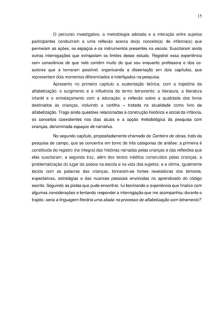15
O percurso investigativo, a metodologia adotada e a interação entre sujeitos
participantes conduziram a uma reflexão acerca do(s) conceito(s) de infância(s) que
permeiam as ações, os espaços e os instrumentos presentes na escola. Suscitaram ainda
outras interrogações que extrapolam os limites desse estudo. Registrei essa experiência
com consciência de que nela contém muito do que sou enquanto professora e dos co-
autores que a tornaram possível, organizando a dissertação em dois capítulos, que
representam dois momentos diferenciados e interligados na pesquisa.
Apresento no primeiro capítulo a sustentação teórica, com a trajetória da
alfabetização; o surgimento e a influência do termo letramento; a literatura, a literatura
infantil e o entrelaçamento com a educação; a reflexão sobre a qualidade dos livros
destinados às crianças, incluindo a cartilha – tratada na atualidade como livro de
alfabetização. Trago ainda questões relacionadas à construção histórica e social da infância,
os conceitos coexistentes nos dias atuais e a opção metodológica da pesquisa com
crianças, denominada espaços de narrativa.
No segundo capítulo, propositadamente chamado de Canteiro de obras, trato da
pesquisa de campo, que se concentra em torno de três categorias de análise: a primeira é
constituída do registro (na íntegra) das histórias narradas pelas crianças e das reflexões que
elas suscitaram; a segunda traz, além dos textos inéditos construídos pelas crianças, a
problematização do lugar da poesia na escola e na vida dos sujeitos; e a última, igualmente
tecida com as palavras das crianças, tornaram-se fontes reveladoras dos temores,
expectativas, estratégias e das nuances pessoais envolvidas no aprendizado do código
escrito. Seguindo as pistas que pude encontrar, fui teorizando a experiência que finalizo com
algumas considerações e tentando responder a interrogação que me acompanhou durante o
trajeto: seria a linguagem literária uma aliada no processo de alfabetização com letramento?
 