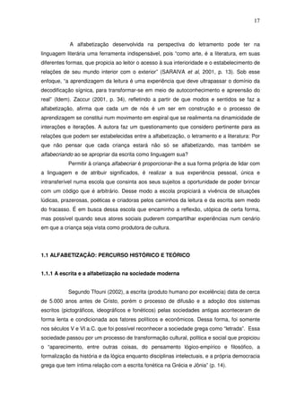 17
A alfabetização desenvolvida na perspectiva do letramento pode ter na
linguagem literária uma ferramenta indispensável, pois “como arte, é a literatura, em suas
diferentes formas, que propicia ao leitor o acesso à sua interioridade e o estabelecimento de
relações de seu mundo interior com o exterior” (SARAIVA et al, 2001, p. 13). Sob esse
enfoque, “a aprendizagem da leitura é uma experiência que deve ultrapassar o domínio da
decodificação sígnica, para transformar-se em meio de autoconhecimento e apreensão do
real” (Idem). Zaccur (2001, p. 34), refletindo a partir de que modos e sentidos se faz a
alfabetização, afirma que cada um de nós é um ser em construção e o processo de
aprendizagem se constitui num movimento em espiral que se realimenta na dinamicidade de
interações e iterações. A autora faz um questionamento que considero pertinente para as
relações que podem ser estabelecidas entre a alfabetização, o letramento e a literatura: Por
que não pensar que cada criança estará não só se alfabetizando, mas também se
alfabecriando ao se apropriar da escrita como linguagem sua?
Permitir à criança alfabecriar é proporcionar-lhe a sua forma própria de lidar com
a linguagem e de atribuir significados, é realizar a sua experiência pessoal, única e
intransferível numa escola que consinta aos seus sujeitos a oportunidade de poder brincar
com um código que é arbitrário. Desse modo a escola propiciará a vivência de situações
lúdicas, prazerosas, poéticas e criadoras pelos caminhos da leitura e da escrita sem medo
do fracasso. É em busca dessa escola que encaminho a reflexão, utópica de certa forma,
mas possível quando seus atores sociais puderem compartilhar experiências num cenário
em que a criança seja vista como produtora de cultura.
1.1 ALFABETIZAÇÃO: PERCURSO HISTÓRICO E TEÓRICO
1.1.1 A escrita e a alfabetização na sociedade moderna
Segundo Tfouni (2002), a escrita (produto humano por excelência) data de cerca
de 5.000 anos antes de Cristo, porém o processo de difusão e a adoção dos sistemas
escritos (pictográficos, ideográficos e fonéticos) pelas sociedades antigas aconteceram de
forma lenta e condicionada aos fatores políticos e econômicos. Dessa forma, foi somente
nos séculos V e VI a.C. que foi possível reconhecer a sociedade grega como “letrada”. Essa
sociedade passou por um processo de transformação cultural, política e social que propiciou
o “aparecimento, entre outras coisas, do pensamento lógico-empírico e filosófico, a
formalização da história e da lógica enquanto disciplinas intelectuais, e a própria democracia
grega que tem íntima relação com a escrita fonética na Grécia e Jônia” (p. 14).
 