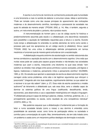 18
A escrita é uma forma de memória do conhecimento produzido pela humanidade
e uma ferramenta a mais no sentido de elaborar e comunicar coisas, idéias e sentimentos.
“Pode ser tomada como uma das causas principais do aparecimento das civilizações
modernas e do desenvolvimento científico, tecnológico e psicossocial da sociedade nas
quais foi adotada de maneira ampla” (TFOUNI, 2002, p. 14). Mas, é também, segundo a
autora, um instrumento de poder e, portanto, não é produto neutro.
A instrumentalização do homem para o uso do código escrito foi histórica e
predominantemente assumida pela escola e a alfabetização uma decorrência necessária
para possibilitar a aquisição de habilidades requeridas para a leitura e a escrita. Durante
muito tempo a alfabetização foi entendida no sentido elementar do termo como sendo o
processo pelo qual nos apropriamos de um código escrito [o alfabético]. Giroux (apud
TFOUNI, 2002) faz uma crítica à alfabetização definida principalmente em termos
mecânicos e funcionais que de maneira geral confunde-se com a escolarização.
A alfabetização enquanto sinônimo de escolarização no sentido reducionista dos
termos correlaciona a aquisição da escrita com o desenvolvimento cognitivo. Uma visão que
muitas vezes pode ser usada para separar grupos letrados e não-letrados nas sociedades
modernas que usam a escrita, instaurando uma dicotomia na qual essa divisão “vem
substituir as divisões mais antigas entre povos primitivos e povos avançados, pré-lógicos e
lógicos, tradicionais e modernos, pensamento mítico e pensamento científico” (KLEIMAN,
1995, p. 23). Os estudos que apontam a associação da escrita ao desenvolvimento cognitivo
carregam ainda outros problemas, entre eles o de legitimar argumentos que reforçam o
preconceito7
“chegando até criar duas espécies, cognitivamente distintas: os que sabem ler
e escrever e os que não sabem” (idem, p. 27). Essa visão da escrita caracteriza o modelo
autônomo8
de letramento e alfabetizado que, sob essa ótica, seria o cidadão capaz de
dominar os sistemas gráficos de uma língua (codificando, decodificando, lendo,
escrevendo), pois desenvolveu e usa a capacidade metalingüística em relação à linguagem.
“É alfabetizado porque é capaz de distinguir palavras, sílabas, morfemas, grafemas, etc., [...]
principalmente aprendidos na escola, como resultado de uma competência individual”
(COSTA, 2000, p. 15).
Não podemos esquecer que a alfabetização é fundamental para a formação do
leitor e numa sociedade letrada (como a nossa) o seu domínio é entendido como
possibilidade de ascensão social, como forma de participação efetiva na sociedade e
contribui para a emancipação do sujeito. Mas, lamentavelmente, ela tem sido tratada como
um problema e usada como um mecanismo político-ideológico de dominação e exclusão.
7
RATTO (1995) faz uma análise da materialização do preconceito que a sociedade letrada constrói associando a
imagem do analfabeto ao de um primata.
8
Explicito o modelo autônomo no item 1.1.5 – modelos de letramento.
 