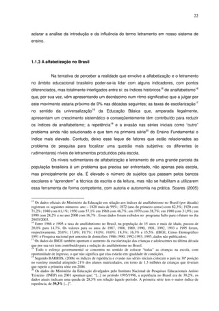 22
aclarar a análise da introdução e da influência do termo letramento em nosso sistema de
ensino.
1.1.3 A alfabetização no Brasil
Na tentativa de perceber a realidade que envolve a alfabetização e o letramento
no âmbito educacional brasileiro poder-se-ia lidar com alguns indicadores, com pontos
diferenciados, mas totalmente interligados entre si: os índices históricos15
de analfabetismo16
que, por sua vez, vêm apresentando um decréscimo num ritmo significativo que a julgar por
este movimento estaria próximo de 0% nas décadas seguintes; as taxas de escolarização17
no sentido da universalização18
da Educação Básica que, amparada legalmente,
apresentam um crescimento sistemático e conseqüentemente têm contribuído para reduzir
os índices de analfabetismo; a repetência19
e a evasão nas séries iniciais como “outro”
problema ainda não solucionado e que tem na primeira série20
do Ensino Fundamental o
índice mais elevado. Contudo, deixo esse leque de fatores que estão relacionados ao
problema de pesquisa para focalizar uma questão mais subjetiva: os diferentes (e
rudimentares) níveis de letramentos produzidos pela escola.
Os níveis rudimentares de alfabetização e letramento de uma grande parcela da
população brasileira é um problema que precisa ser enfrentado, não apenas pela escola,
mas principalmente por ela. É elevado o número de sujeitos que passam pelos bancos
escolares e “aprendem” a técnica da escrita e da leitura, mas não se habilitam a utilizarem
essa ferramenta de forma competente, com autoria e autonomia na prática. Soares (2005)
15
Os dados oficiais do Ministério da Educação em relação aos índices de analfabetismo no Brasil (por década)
registram os seguintes números: ano – 1820 mais de 99%; 1872 (ano do primeiro censo) com 82,3%; 1920 com
71,2%; 1940 com 61,1%; 1950 com 57,1% em 1960 com 46,7%; em 1970 com 38,7%; em 1980 com 31,9%; em
1990 com 24,2% e no ano 2000 com 16,7% . Esses dados foram exibidos no programa Salto para o futuro no dia
29/03/2003.
16
Entre 1986 e 1995 a taxa de analfabetismo no Brasil, na população de 15 anos e mais de idade, passou de
20,0% para 14,7%. Os valores para os anos de 1987, 1988, 1989, 1990, 1991, 1992, 1993 e 1995 foram,
respectivamente, 20,0%; 17,0%; 19,7%; 19,0%; 19,0%; 18,3%; 16,3% e 15,5%. (IBGE, Censo Demográfico
1991 e Pesquisa nacional por amostra de domicílios 1986-1990, 1992-1993, 1995, dados não publicados).
17
Os dados do IBGE também apontam o aumento da escolarização das crianças e adolescentes na última década
que por sua vez tem contribuído para a redução do analfabetismo no Brasil.
18
Todo o esforço governamental se concentra no sentido de colocar “todas” as crianças na escola, com
oportunidade de ingresso, o que não significa que elas estarão em igualdade de condições.
19
Segundo BARROS, (2006) os índices de repetência e evasão nas séries iniciais colocam o país na 30ª posição
no ranking mundial atingindo 21% dos alunos matriculados, em torno de 1,3 milhões de crianças que tiveram
que repetir a primeira série em 2004.
20
Os dados do Ministério da Educação divulgados pelo Instituto Nacional de Pesquisas Educacionais Anísio
Teixeira- (INEP) em 2001 apontam que: “[...] no período 1995/1996, a repetência no Brasil era de 30,2%, os
dados atuais indicam uma queda de 28,5% em relação àquele período. A primeira série tem o maior índice de
repetência, de 39,3% [...]”.
 