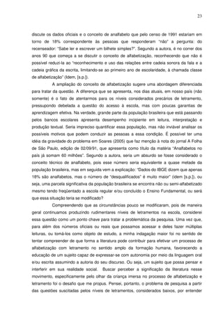 23
discute os dados oficiais e o conceito de analfabeto que pelo censo de 1991 estariam em
torno de 18% correspondente às pessoas que responderam “não” a pergunta: do
recenseador: “Sabe ler e escrever um bilhete simples?”. Segundo a autora, é no correr dos
anos 90 que começa a se discutir o conceito de alfabetização, reconhecendo que não é
possível reduzi-la ao “reconhecimento e uso das relações entre cadeia sonora da fala e a
cadeia gráfica da escrita, limitando-se ao primeiro ano de escolaridade, à chamada classe
de alfabetização” (Idem, [s.p.]).
A ampliação do conceito de alfabetização sugere uma abordagem diferenciada
para tratar da questão. A diferença que se apresenta, nos dias atuais, em nosso país (não
somente) é o fato de atentarmos para os níveis considerados precários de letramento,
pressupondo debelada a questão do acesso à escola, mas com poucas garantias de
aprendizagem efetiva. Na verdade, grande parte da população brasileira que está passando
pelos bancos escolares apresenta desempenho incipiente em leitura, interpretação e
produção textual. Seria impreciso quantificar essa população, mas não inviável analisar os
possíveis motivos que podem conduzir as pessoas a essa condição. É possível ter uma
idéia da gravidade do problema em Soares (2005) que faz menção à nota do jornal A Folha
de São Paulo, edição de 02/09/91, que apresenta como título da matéria “Analfabetos no
país já somam 60 milhões”. Segundo a autora, seria um absurdo se fosse considerado o
conceito técnico de analfabeto, pois esse número seria equivalente a quase metade da
população brasileira, mas em seguida vem a explicação: “Dados do IBGE dizem que apenas
18% são analfabetos, mas o número de “desqualificados” é muito maior” (idem [s.p.]), ou
seja, uma parcela significativa da população brasileira se encontra não ou semi-alfabetizado
mesmo tendo freqüentado a escola regular e/ou concluído o Ensino Fundamental, ou será
que essa situação teria se modificado?
Compreendendo que as circunstâncias pouco se modificaram, pois de maneira
geral continuamos produzindo rudimentares níveis de letramentos na escola, considerei
essa questão como um ponto chave para tratar a problemática da pesquisa. Uma vez que,
para além dos números oficiais ou reais que possamos acessar e deles fazer múltiplas
leituras, ou tomá-los como objeto de estudo, a minha indagação maior foi no sentido de
tentar compreender de que forma a literatura pode contribuir para efetivar um processo de
alfabetização com letramento no sentido amplo da formação humana, favorecendo a
educação de um sujeito capaz de expressar-se com autonomia por meio da linguagem oral
e/ou escrita assumindo a autoria do seu discurso. Ou seja, um sujeito que possa pensar e
interferir em sua realidade social. Buscar perceber a significação da literatura nesse
movimento, especificamente pelo olhar da criança imersa no processo de alfabetização e
letramento foi o desafio que me propus. Pensei, portanto, o problema de pesquisa a partir
das questões suscitadas pelos níveis de letramentos, considerados baixos, por entender
 