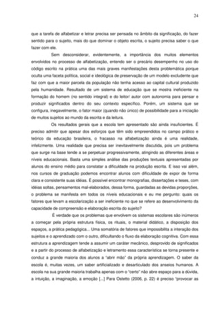 24
que a tarefa de alfabetizar e letrar precisa ser pensada no âmbito da significação, do fazer
sentido para o sujeito, mais do que dominar o objeto escrita, o sujeito precisa saber o que
fazer com ele.
Sem desconsiderar, evidentemente, a importância dos muitos elementos
envolvidos no processo de alfabetização, entendo ser o precário desempenho no uso do
código escrito na prática uma das mais graves manifestações desta problemática porque
oculta uma faceta política, social e ideológica de preservação de um modelo excludente que
faz com que a maior parcela da população não tenha acesso ao capital cultural produzido
pela humanidade. Resultado de um sistema de educação que se mostra ineficiente na
formação do homem (no sentido integral) e do leitor/ autor com autonomia para pensar e
produzir significados dentro do seu contexto específico. Porém, um sistema que se
configura, inegavelmente, o fator maior (quando não único) de possibilidade para a iniciação
de muitos sujeitos ao mundo da escrita e da leitura.
Os resultados gerais que a escola tem apresentado são ainda insuficientes. É
preciso admitir que apesar dos esforços que têm sido empreendidos no campo prático e
teórico da educação brasileira, o fracasso na alfabetização ainda é uma realidade,
infelizmente. Uma realidade que precisa ser inevitavelmente discutida, pois um problema
que surge na base tende a se perpetuar progressivamente, atingindo as diferentes áreas e
níveis educacionais. Basta uma simples análise das produções textuais apresentadas por
alunos do ensino médio para constatar a dificuldade na produção escrita. E isso vai além,
nos cursos de graduação podemos encontrar alunos com dificuldade de expor de forma
clara e consistente suas idéias. É possível encontrar monografias, dissertações e teses, com
idéias soltas, pensamentos mal-elaborados, dessa forma, guardadas as devidas proporções,
o problema se manifesta em todos os níveis educacionais e eu me pergunto: quais os
fatores que levam a escolarização a ser ineficiente no que se refere ao desenvolvimento da
capacidade de compreensão e elaboração escrita do sujeito?
É verdade que os problemas que envolvem os sistemas escolares são inúmeros
a começar pela própria estrutura física, os rituais, o material didático, a disposição dos
espaços, a prática pedagógica... Uma somatória de fatores que impossibilita a interação dos
sujeitos e o aprendizado com o outro, dificultando o fluxo da elaboração cognitiva. Com essa
estrutura a aprendizagem tende a assumir um caráter mecânico, desprovido de significados
e a partir do processo de alfabetização e letramento essa característica se torna presente e
conduz a grande maioria dos alunos a “abrir mão” da própria aprendizagem. O saber da
escola é, muitas vezes, um saber artificializado e desarticulado dos anseios humanos. A
escola na sua grande maioria trabalha apenas com o “certo” não abre espaço para a dúvida,
a intuição, a imaginação, a emoção [...] Para Ostetto (2006, p. 22) é preciso “provocar as
 