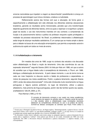 25
amarras racionalistas que impedem a viagem ao desconhecido” possibilitando à criança um
processo de aprendizagem que inclua a fantasia, a beleza e a ludicidade.
Reflexionando acerca das formas com que a educação, de forma geral, e
especificamente a alfabetização tem sido efetivada nos diferentes sistemas educacionais
brasileiros, gerando os resultados acima mencionados, percebo que uma transformação
depende igualmente de diferentes fatores, entre os quais o repensar e re-significar o próprio
papel da escola; o uso dos instrumentos inseridos em seu contexto; a compreensão da
função e do posicionamento teórico e político do professor enquanto sujeito privilegiado e
mediador do processo educacional. No Brasil, os problemas relacionados à alfabetização
estão longe de alcançar resultados satisfatórios. É um campo que se mostra amplo e aberto
para o debate na busca de uma educação emancipatória, que permita a expressão autoral e
autônoma do sujeito em todos os níveis de ensino.
1.1.4 A alfabetização e o letramento
Em meados dos anos de 1980, surge no contexto dos estudos e da discussão
sobre alfabetização no Brasil a noção de letramento. Uma das ocorrências do uso da
expressão letramento21
segundo Soares (2001) foi feita por Kato em 1986, em que a autora
diz acreditar que a língua falada culta é conseqüência do letramento, e Tfouni, em 1988,
distingue a alfabetização de letramento. A partir desse momento, o uso do termo torna-se
cada vez mais freqüente no discurso escrito e falado de professores e especialistas, e
motivo de pesquisa nos meios acadêmicos. Porém, a palavra letramento, segundo Soares
(2001) ainda não estava dicionarizada22
, tinha sido introduzida muito recentemente na língua
portuguesa e “alguns autores preferiam, no lugar de letramento, utilizar a palavra
alfabetismo, mais próxima da língua portuguesa, porém não tão familiar quanto seu oposto,
analfabetismo” (SILVA, 2004, p. 37).
Para Kleiman (1995, p.15-16):
O conceito de letramento começou a ser usado nos meios acadêmicos
numa tentativa de separar os estudos sobre o “impacto social da escrita”
[...] dos estudos sobre a alfabetização cujas conotações escolares
destacam as competências individuais no uso e na prática da escrita.
Eximem-se dessas conotações os sentidos que Paulo Freire atribui a
21
Versão para o Português da palavra literacy, da língua inglesa. “Etimologicamente, a palavra literacy vem do
latim littera (letra), com o sufixo –cy, que denota qualidade, condição, estado [...], ou seja: literacy é o estado ou
a condição que assume aquele que aprende a ler e escrever (SOARES, 2001, p.17)”.
22
No dicionário Caldas Aulete, indicado como termo antigo ou antiquado aparecia a palavra letramento há um
século atrás e significava “soletrar”. Uma palavra que deixou de ser usada, retornando em 1986 com outro
significado. Em 2001 o Dicionário Houaiss dicionarizou a palavra letramento e o adjetivo letrado, a ela
correspondente.
 