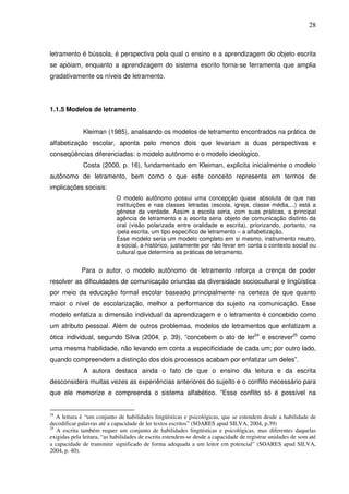 28
letramento é bússola, é perspectiva pela qual o ensino e a aprendizagem do objeto escrita
se apóiam, enquanto a aprendizagem do sistema escrito torna-se ferramenta que amplia
gradativamente os níveis de letramento.
1.1.5 Modelos de letramento
Kleiman (1985), analisando os modelos de letramento encontrados na prática de
alfabetização escolar, aponta pelo menos dois que levariam a duas perspectivas e
conseqüências diferenciadas: o modelo autônomo e o modelo ideológico.
Costa (2000, p. 16), fundamentado em Kleiman, explicita inicialmente o modelo
autônomo de letramento, bem como o que este conceito representa em termos de
implicações sociais:
O modelo autônomo possui uma concepção quase absoluta de que nas
instituições e nas classes letradas (escola, igreja, classe média,...) está a
gênese da verdade. Assim a escola seria, com suas práticas, a principal
agência de letramento e a escrita seria objeto de comunicação distinto da
oral (visão polarizada entre oralidade e escrita), priorizando, portanto, na
/pela escrita, um tipo especifico de letramento – a alfabetização.
Esse modelo seria um modelo completo em si mesmo, instrumento neutro,
a-social, a-histórico, justamente por não levar em conta o contexto social ou
cultural que determina as práticas de letramento.
Para o autor, o modelo autônomo de letramento reforça a crença de poder
resolver as dificuldades de comunicação oriundas da diversidade sociocultural e lingüística
por meio da educação formal escolar baseado principalmente na certeza de que quanto
maior o nível de escolarização, melhor a performance do sujeito na comunicação. Esse
modelo enfatiza a dimensão individual da aprendizagem e o letramento é concebido como
um atributo pessoal. Além de outros problemas, modelos de letramentos que enfatizam a
ótica individual, segundo Silva (2004, p. 39), “concebem o ato de ler24
e escrever25
como
uma mesma habilidade, não levando em conta a especificidade de cada um; por outro lado,
quando compreendem a distinção dos dois processos acabam por enfatizar um deles”.
A autora destaca ainda o fato de que o ensino da leitura e da escrita
desconsidera muitas vezes as experiências anteriores do sujeito e o conflito necessário para
que ele memorize e compreenda o sistema alfabético. “Esse conflito só é possível na
24
A leitura é “um conjunto de habilidades lingüísticas e psicológicas, que se estendem desde a habilidade de
decodificar palavras até a capacidade de ler textos escritos” (SOARES apud SILVA, 2004, p.39)
25
A escrita também requer um conjunto de habilidades lingüísticas e psicológicas, mas diferentes daquelas
exigidas pela leitura, “as habilidades de escrita estendem-se desde a capacidade de registrar unidades de som até
a capacidade de transmitir significado de forma adequada a um leitor em potencial” (SOARES apud SILVA,
2004, p. 40).
 