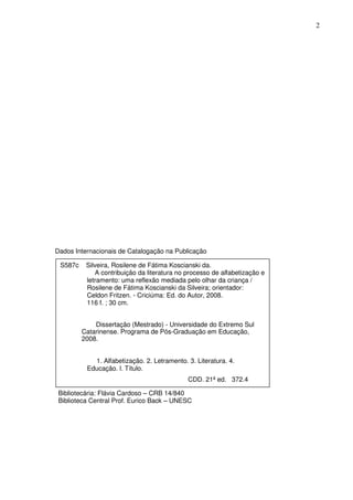 2
S587c Silveira, Rosilene de Fátima Koscianski da.
A contribuição da literatura no processo de alfabetização e
letramento: uma reflexão mediada pelo olhar da criança /
Rosilene de Fátima Koscianski da Silveira; orientador:
Celdon Fritzen. - Criciúma: Ed. do Autor, 2008.
116 f. ; 30 cm.
Dissertação (Mestrado) - Universidade do Extremo Sul
Catarinense. Programa de Pós-Graduação em Educação,
2008.
1. Alfabetização. 2. Letramento. 3. Literatura. 4.
Educação. l. Título.
CDD. 21ª ed. 372.4
Dados Internacionais de Catalogação na Publicação
Bibliotecária: Flávia Cardoso – CRB 14/840
Biblioteca Central Prof. Eurico Back – UNESC
 