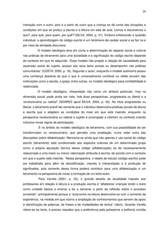29
interação com o outro, pois é a partir do outro que a criança se dá conta das situações e
condições em que se produz a escrita e a leitura em sala de aula. Lemos e escrevemos o
que?, para quê, para quem, por quê?”(SILVA, 2004, p. 41). Embora enfatizando a questão
individual, a aprendizagem do código escrito é um fenômeno de caráter social e se faz na e
por meio da atividade discursiva.
O modelo ideológico leva em conta a determinação do aspecto social e cultural
nas práticas de letramento para uma sociedade e a significação do código escrito depende
do contexto em que foi adquirido. “Esse modelo não propõe a relação de causalidade para
ascensão social do sujeito, acesso aos seus bens sociais ou desempenho nas práticas
comunitárias” (COSTA, 2000, p. 16). Segundo o autor, enquanto o modelo autônomo possui
uma confiança absoluta de que o que é universalmente confiável ou válido provém das
instituições como a escola, a igreja, entre outras, no modelo ideológico essa confiabilidade é
relativizada.
O modelo ideológico, interpretado não como um atributo particular, mas na
dimensão social, pode ainda ser visto “sob duas perspectivas, progressista ou liberal e a
revolucionária ou radical” (SOARES apud SILVA, 2004, p. 42). Na ótica progressista ou
liberal, o letramento prevê tão somente que o individuo desenvolva práticas sociais de leitura
e escrita que o adaptem as condições do meio em que está inserido, enquanto na
perspectiva revolucionária ou radical o sujeito é encorajado a interferir no contexto criando
inclusive novas regras de participação.
É no âmbito do modelo ideológico de letramento, com sua possibilidade de ser
transformador ou revolucionário, que percebo uma ampliação, numa visão outra das
discussões sobre alfabetização. Mencione-se ainda que não apenas o uso social do código
escrito (letramento) está condicionado aos aspectos culturais de um determinado grupo
como a própria aquisição técnica desse código (alfabetização) se dá necessariamente
relacionada a uma maior ou menor valorização atribuída à escrita, de acordo com o contexto
em que o sujeito está inserido. Nessa perspectiva, o objeto de estudo (código escrito) pode
ser trabalhado para além da decodificação, visando à interpretação e à produção de
significados, pois somente dessa forma poderá contribuir para uma alfabetização e um
letramento na perspectiva de iniciar a formação de um leitor/autor.
Para Varrela (2001, p. 33), o grande desafio da atualidade imposto aos
professores em relação à leitura e a produção escrita é “alfabetizar crianças tendo o texto
como unidade básica e ensinar a ler e escrever a partir da reflexão sobre o processo
envolvido”, principalmente porque a “autonomia na leitura desenvolve-se com o aumento da
experiência, na medida em que ocorre a ampliação de conhecimentos que servem de apoio
à identificação de palavras, de frases e de modalidades de textos” (idem). Quando Varella
refere-se ao texto, é preciso ressaltar que a preferência pela polissemia e polifonia contida
 