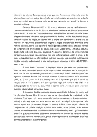 31
letramento da criança. Compreendendo ainda que essa formação se inicia muito antes da
criança chegar à primeira série do ensino fundamental, acredito que quanto mais cedo ela
entrar em contato com a literatura maior será o seu repertório, com o qual vai dialogar e
constituir-se leitora.
Segundo Zilberman (1990, p. 12), quando a literatura nasceu, na Grécia antiga,
chamava-se poesia e sua função principal era divertir a nobreza nos intervalos entre uma
guerra e outra. “A Ilíada e a Odisséia devem seu aparecimento a essa circunstância, porém
sua permanência no tempo não se explica da mesma maneira”. Esses dois poemas épicos
tornaram-se para os gregos, de acordo com a autora, algo semelhante à Bíblia para os
hebreus: um instrumento que contava as origens da nação, explicitava as diferenças entre
homens e deuses, servia para legitimar o modelo político adotado e ainda ditava as normas
de comportamento privilegiadas por aquela sociedade. Dessa forma, a literatura assumiu
desde muito cedo uma propensão educativa. No decorrer do tempo ela sofreu inúmeras
transformações, surgiram novos gêneros, mas uma certeza manteve-se com o tempo: “a de
que o texto poético favorece a formação do indivíduo cabendo, pois, expô-lo à matéria-prima
literária, requisito indispensável a seu aprimoramento intelectual e ético” (ZILBERMAN,
1990, p. 13).
É esse aspecto formativo da linguagem literária que abona sua presença em
todos os níveis de escolarização como fator que contribui não apenas para a formação do
leitor, mas de uma forma abrangente atua na constituição do sujeito. Porém é preciso re-
significar a maneira de lidar com os textos literários no cotidiano escolar. Para Zilberman
(1990, p.17) “não pode ser a que desempenhou na Antiguidade, por que a escola se
interpôs entre a obra e o leitor, com conseqüências inegáveis”. Também não pode ser a
pedagogização da literatura, ou seja, utilizá-la apenas como um recurso para apreender
aspectos relacionados à estrutura da língua.
A linguagem literária caracteriza-se pela possibilidade de leitura do mundo real
de diferentes formas. Uma linguagem que vai se distanciando da objetividade e da
explicação única e propondo verdades que são construídas na interlocução entre autor(es),
texto(s) e leitor(es) e por isso está sempre em aberto. As significações que ela pode
suscitar a partir dos personagens, tempos ou eventos fictícios, dizem respeito à busca de
compreensão da própria condição humana, seus medos, suas paixões, suas eternas
dúvidas ainda sem respostas e como resultado de muitas vozes inquietas. Ligia Cademartori
sintetiza o que provisoriamente poderíamos tomar como um conceito de literatura, apenas
para convergir reflexões momentâneas, pois o próprio significado é escorregadio e não nos
permite apreendê-lo na sua abrangência:
 