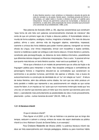 32
A obra literária recorta o real, sintetiza-o e interpreta-o através do ponto de
vista do narrador ou do poeta. Sendo assim, manifesta através do fictício e
da fantasia, um saber sobre o mundo e oferece ao leitor um padrão para
interpretá-lo. Veículo do patrimônio cultural da humanidade, a literatura se
caracteriza, a cada obra, pela proposição de novos conceitos que provocam
uma subversão do já estabelecido (1986, p.22).
Nas palavras de Azevedo (2004, p. 39), algumas características que constituem
“essa forma de arte feita com palavras convencionalmente chamada de Literatura” dão
conta de que em primeiro lugar ela é ficção e discurso poético. A ficcionalidade retrata o
mundo de forma subjetiva, analógica, intuitiva, imaginária e fantástica. Por meio do discurso
poético, afirma o autor, abrimos mão da linguagem objetiva, sistemática, impessoal,
coerente e unívoca dos livros didáticos para poder inventar palavras, transgredir as normas
oficiais da Língua, criar ritmos inesperados, brincar com trocadilhos e duplos sentidos,
recorrer a metáforas e poder ser ambíguo e até mesmo obscuro. O texto literário é, portanto,
constituído pela plurissignificação, se distancia do texto didático-informativo, possibilitando
que diferentes leitores cheguem a diferentes interpretações. Para o autor, “é possível afirmar
que quanto mais leituras um texto literário suscitar, maior será sua qualidade” (p. 40).
Vê-se que a literatura é um modelo de pensamento que se utiliza da ficção e da
linguagem poética para interpretar o mundo. Nas situações ambíguas e contraditórias de
personagens fictícios e imaginários discutem-se as contradições que caracterizam os
sentimentos e as paixões humanas, permitindo não apenas a reflexão, mas a busca do
autoconhecimento e a construção da identidade de um “eu” em relação ao “outro”. A leitura
de textos literários, além dos atributos acima citados, faz com que seu leitor produza um
texto paralelo e inédito que representa o seu posicionamento em relação ao que outras
vozes lhe falam, é um impulso ao “eu” autor que num movimento ininterrupto revela que “era
uma vez um escritor que escreveu para um leitor que virou escritor que escreveu para outro
leitor [...] percebendo mais profundamente as perplexidades da vida e muito provavelmente,
plasmando – juntos – outras maneiras de existir” (SILVA, 1990, p. 23).
1.2.1 A literatura infantil
O que é Literatura infantil?
Para Aguiar et al (2001, p.16) “são as histórias e os poemas que ao longo dos
tempos, seduzem e cativam a criança, embora às vezes não sejam destinados ao público
infantil (e o livro Robinson Crusoé, de Daniel Defoe, é um exemplo)”.
Para Cristiane Madanêlo de Oliveira (2005) “a autêntica literatura infantil não
deve ser feita essencialmente com intenção pedagógica, didática ou para incentivar hábito
 