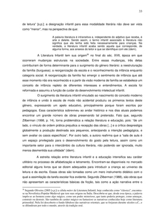 33
de leitura” [s.p.]; a designação infantil para essa modalidade literária não deve ser vista
como "menor", mas na perspectiva de que:
A palavra literatura é intransitiva e, independente do adjetivo que receba, é
arte e deleite. Sendo assim, o termo infantil associado à literatura não
significa que ela tenha sido feita necessariamente para crianças. Na
verdade, a literatura infantil acaba sendo aquela que corresponde, de
alguma forma, aos anseios do leitor e que se identifique com ele (idem).
A Literatura Infantil tem sua origem26
no final do séc. XVII, época em que
ocorreram mudanças estruturais na sociedade. Entre essas mudanças, três delas
contribuíram de forma determinante para o surgimento do gênero literário: a reestruturação
da família (burguesa); a reorganização da escola e o reconhecimento da infância enquanto
categoria social. A reorganização da família fez emergir o sentimento de infância que até
esse momento não era reconhecido e a partir da visão moderna de família se estabelece um
conceito de infância repleto de diferentes interesses e entendimentos. A escola foi
reformada e assumiu a função de cuidar do desenvolvimento intelectual infantil.
O surgimento da literatura infantil vinculado ao nascimento do conceito moderno
de infância e unido à escola de modo não acidental produziu os primeiros textos deste
gênero, expressando um apelo educativo, principalmente porque foram escritos por
pedagogos. Essa característica sobreviveu ao andar histórico e nos dias atuais podemos
encontrar um grande número de obras preservando tal pretensão. Fato que, segundo
Zilberman (1998, p. 14), torna problemática a relação literatura e educação, pois: “de um
lado, o vínculo de ordem prática prejudica a recepção das obras [...] e a crítica desprestigia
globalmente a produção destinada aos pequenos, antecipando a intenção pedagógica, e
sem avaliar os casos específicos”. Por outro lado, a autora reafirma que a “sala de aula é
um espaço privilegiado para o desenvolvimento do gosto pela leitura, assim como um
importante setor para o intercâmbio da cultura literária, não podendo ser ignorada, muito
menos desmentida sua utilidade” (idem).
A estreita relação entre literatura infantil e a educação intensifica seu caráter
utilitário no processo de alfabetização e letramento. Encontram-se disponíveis no mercado
editorial alguns livros que se dizem adequados para introduzir a criança ao universo da
leitura e da escrita. Essas obras são tomadas como um mero instrumento didático com o
qual a assimilação da tarefa escolar fica evidente. Segundo Zilberman (1988), são obras que
não apresentam as características básicas da ficção, tais como a ação narrativa entre o
26
Segundo Oliveira (2005 [s.p.]) a célula máter da Literatura Infantil, hoje conhecida como “clássica”, encontra-
se na Novelística Popular Medieval que tem suas origens na Índia. Descobriu-se que, desde essa época, a palavra
impôs-se ao homem como algo mágico, como um poder misterioso, que tanto poderia proteger, como ameaçar,
construir ou destruir. São também de caráter mágico ou fantasioso as narrativas conhecidas hoje como literatura
primordial. Nela foi descoberto o fundo fabuloso das narrativas orientais, que se forjaram durante séculos a.C., e
se difundiram por todo o mundo, através da tradição oral.
 