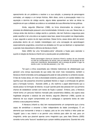34
aparecimento de um problema a resolver e a sua solução, a presença de personagens
animadas, um espaço e um tempo fictícios. Além disso, como a preocupação maior é a
aquisição e domínio do código escrito, alguns deles apresentam ao leitor as letras na
seqüência em que o alfabeto as ordena e na variedade de suas diferentes formas gráficas.
Ainda, segundo Zilberman (1988), os livros direcionados às crianças em
processo de alfabetização possuem uma transitoriedade, limitando o seu uso. Nessa fase, a
criança ainda não domina o código escrito e, portanto, não tem fluência e segurança para
poder escolher e ler uma obra e ao superar essa fase, esses livros podem ser dispensados,
o que, segundo a autora via de regra acontece. Dessa forma, essas obras além de serem
produzidas dentro de um modelo metodológico com uma concepção de aprendizagem
essencialmente pragmática, encontram-se atrelados ao fim que se destinam e representam
a parcela mais descartável e efêmera da literatura infantil.
Sisto (2005) faz uma “brincadeira-séria” utilizando a ficção para assinalar o
quanto à relação da literatura infantil com a escola pode ser problemática:
Nosso personagem chama-se Literatura Infantil e acabou de ser chamado
na sala da coordenadora da escola, para se defender da acusação de ser
coisa sem importância, desnecessária, sob a ameaça de perder o lugar na
escola, e pior, na vida das pessoas [...] (p. 134).
Tal qual a crítica exacerbada aos métodos tradicionais de alfabetização que
geraram uma crença equivocada de que estes não eram mais necessários, também a
literatura infantil entendida como pedagogizante pode ter sido preterida no ambiente escolar.
O fato de muitas obras, em meio à diversidade existente, possuírem um caráter didático não
significa que não possamos encontrar qualidade literária e negar a contribuição do gênero
para a formação humana. Azevedo (2005, p. 25) reafirma o papel determinante que a
escola possui na formação de leitores, na qual “grande parte das pessoas tem sua primeira
chance de estabelecer contato com textos de ficção e poesia”. Embora, pois, a literatura
infantil tenha um percurso histórico marcado pela característica didática, ela supera essa
fragilidade atingindo o estatuto de arte literária, segundo Zilberman (1998), quando se
distancia de sua origem comprometida com a pedagogia e apresenta textos de valor
artístico a seus pequenos leitores.
A literatura (infantil ou não) tem necessariamente um componente que a torna
capaz de sensibilizar e encantar o leitor independente da idade (cronológica). É um
elemento que transcende o tempo e o espaço, pois ao ler uma história o leitor pode ser
“sugado” para o seu interior e se permitir uma vivência para além do real, para um
imaginário, ainda que possível apenas como imaginário que, para Ieda Oliveira (2005)
consiste numa certa “loucura” saudável que o prazer estético proporciona. Quando leio uma
 