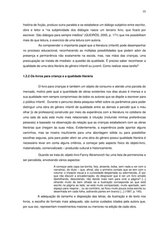 35
história de ficção, produzo outra paralela e se estabelece um diálogo subjetivo entre escritor,
obra e leitor e “na subjetividade dos diálogos nasce um terceiro livro, que ficará por
escrever. São diálogos para sempre inéditos” (QUEIRÓS, 2005, p. 171) que me possibilitam
mais do que leitura, o exercício de uma leitura com autoria.
Ao compreender o importante papel que a literatura (infantil) pode desempenhar
no processo educacional, reconhecendo as múltiplas possibilidades que podem advir da
presença e permanência não exatamente na escola, mas, nas mãos das crianças, uma
preocupação se instala de imediato: a questão da qualidade. É preciso saber reconhecer a
qualidade de uma obra literária do gênero infantil ou juvenil. Como realizar essa tarefa?
1.2.2 Os livros para criança e a qualidade literária
O livro para crianças é também um objeto de consumo e atende uma parcela do
mercado, motivo pelo qual a quantidade de obras existentes nos dias atuais é imensa e a
sua qualidade nem sempre compromisso de todos os autores que se dispõe a escrever para
o público infantil. Durante o percurso desta pesquisa refleti sobre os parâmetros para poder
distinguir uma obra do gênero infantil de qualidade entre as demais e percebi que o meu
olhar [o de professora] construído por meio da experiência com a literatura no cotidiano de
uma sala de aula está muito mais relacionado à intuição (incluindo minhas preferências
pessoais) e baseado na observação da relação que as crianças estabelecem com as obras
literárias que chegam às suas mãos. Evidentemente, a experiência pode apontar alguns
caminhos, mas se mostra insuficiente para uma abordagem sólida ou para possibilitar
escolhas seguras, pois para poder aferir se uma obra do gênero possui qualidade literária é
necessário levar em conta alguns critérios, a começar pelo aspecto físico do objeto-livro,
materializado, comercializado – produzido cultural e historicamente.
Quando se trata do objeto-livro Fanny Abramovich faz uma lista de pormenores a
ser percebida, envolvendo vários aspectos:
A começar pela capa (se bonita, feia, atraente, boba, sem nada a ver com a
narrativa), do título – que, afinal, são o primeiro contato que se tem com o
volume: o impacto visual e a curiosidade despertada ou adormecida...E por
que não discutir a encadernação, do desprazer que é ver um livro amado
desfolhando, descolando, não dando mais nem para virar a página? [...]
olhando muito do bem olhado se a ilustração corresponde ao que está
escrito na página ao lado, se está muito compactado, muito apertado, sem
espaço para respirar... ou ao contrário, se ficou muito pouca coisa escrita ou
desenhada em cada folha, sobrando partes em branco [...] (1997, p. 145).
A adequação do tamanho e disposição das letras, da ilustração e do texto nos
livros, a escolha do formato mais adequado, são outros cuidados citados pela autora que,
por sua vez, representam investimentos maiores ou menores na edição de cada obra.
 
