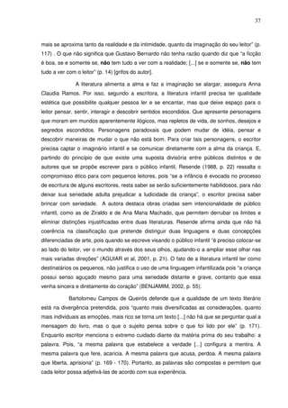 37
mais se aproxima tanto da realidade e da intimidade, quanto da imaginação do seu leitor” (p.
117) . O que não significa que Gustavo Bernardo não tenha razão quando diz que “a ficção
é boa, se e somente se, não tem tudo a ver com a realidade; [...] se e somente se, não tem
tudo a ver com o leitor” (p. 14) [grifos do autor].
A literatura alimenta a alma e faz a imaginação se alargar, assegura Anna
Claudia Ramos. Por isso, segundo a escritora, a literatura infantil precisa ter qualidade
estética que possibilite qualquer pessoa ler e se encantar, mas que deixe espaço para o
leitor pensar, sentir, interagir e descobrir sentidos escondidos. Que apresente personagens
que moram em mundos aparentemente ilógicos, mas repletos de vida, de sonhos, desejos e
segredos escondidos. Personagens paradoxais que podem mudar de idéia, pensar e
descobrir maneiras de mudar o que não está bom. Para criar tais personagens, o escritor
precisa captar o imaginário infantil e se comunicar diretamente com a alma da criança. E,
partindo do princípio de que existe uma suposta divisória entre públicos distintos e de
autores que se propõe escrever para o público infantil, Resende (1988, p. 22) ressalta o
compromisso ético para com pequenos leitores, pois “se a infância é evocada no processo
de escritura de alguns escritores, resta saber se serão suficientemente habilidosos, para não
deixar sua seriedade adulta prejudicar a ludicidade da criança”, o escritor precisa saber
brincar com seriedade. A autora destaca obras criadas sem intencionalidade de público
infantil, como as de Ziraldo e de Ana Maria Machado, que permitem derrubar os limites e
eliminar distinções injustificadas entre duas literaturas. Resende afirma ainda que não há
coerência na classificação que pretende distinguir duas linguagens e duas concepções
diferenciadas de arte, pois quando se escreve visando o público infantil “é preciso colocar-se
ao lado do leitor, ver o mundo através dos seus olhos, ajudando-o a ampliar esse olhar nas
mais variadas direções” (AGUIAR et al, 2001, p. 21). O fato de a literatura infantil ter como
destinatários os pequenos, não justifica o uso de uma linguagem infantilizada pois “a criança
possui senso aguçado mesmo para uma seriedade distante e grave, contanto que essa
venha sincera e diretamente do coração” (BENJAMIM, 2002, p. 55).
Bartolomeu Campos de Queirós defende que a qualidade de um texto literário
está na divergência pretendida, pois “quanto mais diversificadas as considerações, quanto
mais individuais as emoções, mais rico se torna um texto [...] não há que se perguntar qual a
mensagem do livro, mas o que o sujeito pensa sobre o que foi lido por ele” (p. 171).
Enquanto escritor menciona o extremo cuidado diante da matéria prima do seu trabalho: a
palavra. Pois, “a mesma palavra que estabelece a verdade [...] configura a mentira. A
mesma palavra que fere, acaricia. A mesma palavra que acusa, perdoa. A mesma palavra
que liberta, aprisiona” (p. 169 - 170). Portanto, as palavras são compostas e permitem que
cada leitor possa adjetivá-las de acordo com sua experiência.
 
