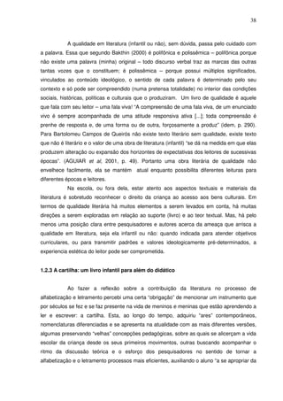 38
A qualidade em literatura (infantil ou não), sem dúvida, passa pelo cuidado com
a palavra. Essa que segundo Bakthin (2000) é polifônica e polissêmica – polifônica porque
não existe uma palavra (minha) original – todo discurso verbal traz as marcas das outras
tantas vozes que o constituem; é polissêmica – porque possui múltiplos significados,
vinculados ao conteúdo ideológico, o sentido de cada palavra é determinado pelo seu
contexto e só pode ser compreendido (numa pretensa totalidade) no interior das condições
sociais, históricas, políticas e culturais que o produziram. Um livro de qualidade é aquele
que fala com seu leitor – uma fala viva! “A compreensão de uma fala viva, de um enunciado
vivo é sempre acompanhada de uma atitude responsiva ativa [...]; toda compreensão é
prenhe de resposta e, de uma forma ou de outra, forçosamente a produz” (idem, p. 290).
Para Bartolomeu Campos de Queirós não existe texto literário sem qualidade, existe texto
que não é literário e o valor de uma obra de literatura (infantil) “se dá na medida em que elas
produzem alteração ou expansão dos horizontes de expectativas dos leitores de sucessivas
épocas”. (AGUIAR et al, 2001, p. 49). Portanto uma obra literária de qualidade não
envelhece facilmente, ela se mantém atual enquanto possibilita diferentes leituras para
diferentes épocas e leitores.
Na escola, ou fora dela, estar atento aos aspectos textuais e materiais da
literatura é sobretudo reconhecer o direito da criança ao acesso aos bens culturais. Em
termos de qualidade literária há muitos elementos a serem levados em conta, há muitas
direções a serem exploradas em relação ao suporte (livro) e ao teor textual. Mas, há pelo
menos uma posição clara entre pesquisadores e autores acerca da ameaça que arrisca a
qualidade em literatura, seja ela infantil ou não: quando indicada para atender objetivos
curriculares, ou para transmitir padrões e valores ideologicamente pré-determinados, a
experiencia estética do leitor pode ser comprometida.
1.2.3 A cartilha: um livro infantil para além do didático
Ao fazer a reflexão sobre a contribuição da literatura no processo de
alfabetização e letramento percebi uma certa “obrigação” de mencionar um instrumento que
por séculos se fez e se faz presente na vida de meninos e meninas que estão aprendendo a
ler e escrever: a cartilha. Esta, ao longo do tempo, adquiriu “ares” contemporâneos,
nomenclaturas diferenciadas e se apresenta na atualidade com as mais diferentes versões,
algumas preservando “velhas” concepções pedagógicas, sobre as quais se alicerçam a vida
escolar da criança desde os seus primeiros movimentos, outras buscando acompanhar o
ritmo da discussão teórica e o esforço dos pesquisadores no sentido de tornar a
alfabetização e o letramento processos mais eficientes, auxiliando o aluno “a se apropriar da
 