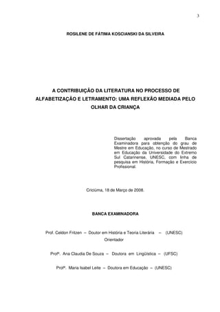3
ROSILENE DE FÁTIMA KOSCIANSKI DA SILVEIRA
A CONTRIBUIÇÃO DA LITERATURA NO PROCESSO DE
ALFABETIZAÇÃO E LETRAMENTO: UMA REFLEXÃO MEDIADA PELO
OLHAR DA CRIANÇA
Dissertação aprovada pela Banca
Examinadora para obtenção do grau de
Mestre em Educação, no curso de Mestrado
em Educação da Universidade do Extremo
Sul Catarinense, UNESC, com linha de
pesquisa em História, Formação e Exercício
Profissional.
Criciúma, 18 de Março de 2008.
BANCA EXAMINADORA
Prof. Celdon Fritzen – Doutor em História e Teoria Literária – (UNESC)
Orientador
Profª. Ana Claudia De Souza – Doutora em Lingüística – (UFSC)
Profª. Maria Isabel Leite – Doutora em Educação – (UNESC)
 