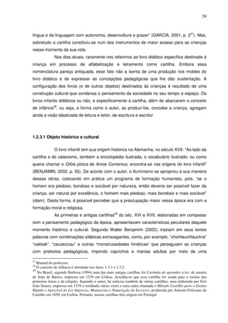 39
língua e da linguagem com autonomia, desenvoltura e prazer” (GARCIA, 2001, p. 227
). Mas,
sobretudo a cartilha constituiu-se num dos instrumentos de maior acesso para as crianças
nesse momento da sua vida.
Nos dias atuais, raramente nos referimos ao livro didático específico destinado à
criança em processo de alfabetização e letramento como cartilha. Embora essa
nomenclatura pareça antiquada, esse fato não a isenta de uma produção nos moldes do
livro didático e de expressar as concepções pedagógicas que lhe dão sustentação. A
configuração dos livros (e de outros objetos) destinados às crianças é resultado de uma
construção cultural que condensa o pensamento da sociedade no seu tempo e espaço. Os
livros infantis didáticos ou não, e especificamente a cartilha, além de abarcarem o conceito
de infância28
, ou seja, a forma como o autor, ao produzi-los, concebe a criança, agregam
ainda a visão idealizada de leitura e leitor, de escritura e escritor.
1.2.3.1 Objeto histórico e cultural
O livro infantil tem sua origem histórica na Alemanha, no século XVII. “Ao lado da
cartilha e do catecismo, também a enciclopédia ilustrada, o vocabulário ilustrado, ou como
queira chamar o Orbis pictus de Amos Comenius, encontra-se nas origens do livro infantil”
(BENJAMIN, 2002, p. 55). De acordo com o autor, o Iluminismo se apropriou à sua maneira
dessas obras, colocando em prática um programa de formação humanista, pois, “se o
homem era piedoso, bondoso e sociável por natureza, então deveria ser possível fazer da
criança, ser natural por excelência, o homem mais piedoso, mais bondoso e mais sociável”
(idem). Desta forma, é possível perceber que a preocupação maior nessa época era com a
formação moral e religiosa.
As primeiras e antigas cartilhas29
do séc. XVI e XVII, elaboradas em compasso
com o pensamento pedagógico da época, apresentavam características peculiares daquele
momento histórico e cultural. Segundo Walter Benjamim (2002), traziam em seus textos
palavras com combinações silábicas extravagantes, como, por exemplo, “chichleuchlauchra”
“xakbak”, “zauzezizau” e outras “monstruosidades fonéticas” que perseguiam as crianças
com pretextos pedagógicos, impondo caprichos e manias adultas por meio de uma
27
Manual do professor.
28
O conceito de infância é abordado nos itens: 1.3.1 e 1.3.2.
29
No Brasil, segundo Barbosa (1994) uma das mais antigas cartilhas foi Cartinha de aprender a ler, de autoria
de João de Barros, impressa em 1539 em Lisboa. Acredita-se que essa cartilha foi usada para o ensino das
primeiras letras e da religião. Segundo o autor, há noticias também de outras cartilhas, uma elaborada por Frei
João Soares, impressa em 1539 e reeditada várias vezes e uma outra chamada o Método Castilho para o Ensino
Rápido e Aprazível do Ler Impresso, Manuscrito e Numeração do Escrever, produzida por Antonio Feliciano de
Castilho em 1850, em Lisboa. Portanto, nossas cartilhas têm origem em Portugal.
 
