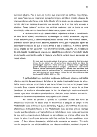 40
autoridade abusiva. Para o autor, os mestres que propuseram as cartilhas, nesse tempo,
com essas “palavras”, as imaginaram úteis pelo menos no sentido de impedir a trapaça da
criança em tentar adivinhar ao invés de ler. O autor afirma, ainda, que os pedagogos desse
período não foram capazes de perceber que aprender a ler é em boa parte aprender a
adivinhar. Essas “palavras” sumiram nas cartilhas modernas, que na busca de uma
aproximação maior com o universo infantil, abriram espaço para a ludicidade.
A cartilha moderna surgiu apresentando a proposta de articular o conhecimento
em torno de um aspecto fundamental da aprendizagem da criança: a ludicidade. Segundo
Walter Benjamim (2002), a cartilha lúdica resultou da idéia de unir o livro infantil ao caderno,
criando-se espaços para a criança desenhar, rabiscar e brincar, pois foi produzida a partir da
observação/constatação de que a criança brinca e isso a caracteriza. A primeira cartilha
lúdica, lançada por Ton Seidaman Freud em Frankfurt (1930), propunha uma metodologia
de alfabetização inovadora para a época, que possibilitava questionar a “seriedade” adulta
predominante no ambiente escolar e inaugurar uma forma outra de inserir as crianças ao
mundo letrado.
Em toda parte tomou-se cuidado de preservar a soberania da criança que
brinca, de não deixar que ela perca força alguma junto ao objeto de
aprendizagem e de banir o horror com que as primeiras letras e algarismos
gostam de se impor como ídolos às crianças. [...] O charme – e ao mesmo
tempo o elevado desempenho pedagógico – desses livros escolares está
na maneira pela qual eles captam em si a descontração que corresponde a
essa atitude soberana e que talvez a criança procure primordialmente fora
dos livros (BENJAMIN, 2002, p. 153).
A cartilha lúdica trouxe explícita a combinação dialética de utilizar as inclinações
infantis a serviço da aprendizagem da leitura e da escrita, imaginando loterias de letras,
dados, quebra-cabeças, jogos infantis, e toda forma de fazer com que a criança aprendesse
brincando. Essa proposta foi levada adiante e venceu a barreira do tempo. As cartilhas
(brasileiras) da atualidade, chamadas agora de livro de alfabetização, continuam fazendo
uso dos jogos e das brincadeiras para introduzir a criança ao mundo da leitura e da escrita,
embora não deixem muito evidentes os motivos pelos quais o fazem.
No sentido de perceber a questão da ludicidade, analisei dois livros de
alfabetização disponíveis na escola onde foi desenvolvida a pesquisa de campo: o livro
Alfabetização: todas as letras, de autoria de Marisley Augusto, e o livro Minhas descobertas:
alfabetização, de Elizabete Garcia. O livro Alfabetização: todas as letras, embora não faça
menção quando esclarece os princípios teóricos e metodológicos e dos eixos organizadores
da obra sobre a importância da ludicidade na aprendizagem da criança, utiliza jogos de
bingos de letras, trava-línguas, parlendas, adivinhas, cantigas de roda, quadrinhas, entre
outras. O livro Minhas descobertas: alfabetização apresenta as sessões: “Brincando
também se aprende, com atividades lúdicas, mas não menos didáticas, relativas à língua e à
 