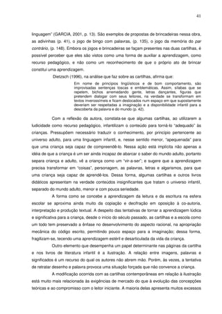41
linguagem” (GARCIA, 2001, p. 13). São exemplos de propostas de brincadeiras nessa obra,
as adivinhas (p. 41), o jogo de bingo com palavras, (p. 135), o jogo da memória do par
contrário, (p. 148). Embora os jogos e brincadeiras se façam presentes nas duas cartilhas, é
possível perceber que eles são vistos como uma forma de auxiliar a aprendizagem, como
recurso pedagógico, e não como um reconhecimento de que o próprio ato de brincar
constitui uma aprendizagem.
Dietzsch (1996), na análise que faz sobre as cartilhas, afirma que:
Em nome de princípios lingüísticos e de bom comportamento, são
improvisadas sentenças toscas e emblemáticas. Assim, sílabas que se
repetem, bichos arremedando gente, letras dançantes, figuras que
pretendem dialogar com seus leitores, na verdade se transformam em
textos inverossímeis e ficam deslocados num espaço em que supostamente
deveriam ser respeitadas a imaginação e a disponibilidade infantil para a
descoberta da palavra e do mundo (p. 42).
Com a reflexão da autora, constata-se que algumas cartilhas, ao utilizarem a
ludicidade como recurso pedagógico, infantilizam o conteúdo para torná-lo “adequado” às
crianças. Pressupõem necessário traduzir o conhecimento, por princípio pertencente ao
universo adulto, para uma linguagem infantil, e, nesse sentido menor, “apequenada” para
que uma criança seja capaz de compreendê-lo. Nessa ação está implícita não apenas a
idéia de que a criança é um ser ainda incapaz de abarcar o saber do mundo adulto, portanto
separa criança e adulto, vê a criança como um “vir-a-ser”; e sugere que a aprendizagem
precisa transformar em “coisas”, personagem, as palavras, letras e algarismos, para que
uma criança seja capaz de aprendê-los. Dessa forma, algumas cartilhas e outros livros
didáticos apresentam na verdade conteúdos insignificantes que tratam o universo infantil,
separado do mundo adulto, menor e com pouca seriedade.
A forma como se concebe a aprendizagem da leitura e da escritura na esfera
escolar se aproxima ainda muito da copiação e decifração em oposição à co-autoria,
interpretação e produção textual. A despeito das tentativas de tornar a aprendizagem lúdica
e significativa para a criança, desde o início do século passado, as cartilhas e a escola como
um todo tem preservado a ênfase no desenvolvimento do aspecto racional, na apropriação
mecânica do código escrito, permitindo pouco espaço para a imaginação; dessa forma,
fragilizam-se, tecendo uma aprendizagem estéril e desarticulada da vida da criança.
Outro elemento que desempenha um papel determinante nas páginas da cartilha
e nos livros de literatura infantil é a ilustração. A relação entre imagens, palavras e
significados é um recurso do qual os autores não abrem mão. Porém, às vezes, a tentativa
de retratar desenho e palavra provoca uma situação forçada que não convence a criança.
A modificação ocorrida com as cartilhas contemporâneas em relação à ilustração
está muito mais relacionada às exigências de mercado do que à evolução das concepções
teóricas e ao compromisso com o leitor iniciante. A maioria delas apresenta muitos excessos
 