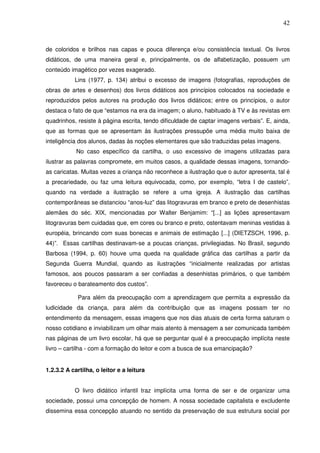42
de coloridos e brilhos nas capas e pouca diferença e/ou consistência textual. Os livros
didáticos, de uma maneira geral e, principalmente, os de alfabetização, possuem um
conteúdo imagético por vezes exagerado.
Lins (1977, p. 134) atribui o excesso de imagens (fotografias, reproduções de
obras de artes e desenhos) dos livros didáticos aos princípios colocados na sociedade e
reproduzidos pelos autores na produção dos livros didáticos; entre os princípios, o autor
destaca o fato de que “estamos na era da imagem; o aluno, habituado à TV e às revistas em
quadrinhos, resiste à página escrita, tendo dificuldade de captar imagens verbais”. E, ainda,
que as formas que se apresentam às ilustrações pressupõe uma média muito baixa de
inteligência dos alunos, dadas às noções elementares que são traduzidas pelas imagens.
No caso específico da cartilha, o uso excessivo de imagens utilizadas para
ilustrar as palavras compromete, em muitos casos, a qualidade dessas imagens, tornando-
as caricatas. Muitas vezes a criança não reconhece a ilustração que o autor apresenta, tal é
a precariedade, ou faz uma leitura equivocada, como, por exemplo, “letra I de castelo”,
quando na verdade a ilustração se refere a uma igreja. A ilustração das cartilhas
contemporâneas se distanciou “anos-luz” das litogravuras em branco e preto de desenhistas
alemães do séc. XIX, mencionadas por Walter Benjamim: “[...] as lições apresentavam
litogravuras bem cuidadas que, em cores ou branco e preto, ostentavam meninas vestidas à
européia, brincando com suas bonecas e animais de estimação [...] (DIETZSCH, 1996, p.
44)”. Essas cartilhas destinavam-se a poucas crianças, privilegiadas. No Brasil, segundo
Barbosa (1994, p. 60) houve uma queda na qualidade gráfica das cartilhas a partir da
Segunda Guerra Mundial, quando as ilustrações “inicialmente realizadas por artistas
famosos, aos poucos passaram a ser confiadas a desenhistas primários, o que também
favoreceu o barateamento dos custos”.
Para além da preocupação com a aprendizagem que permita a expressão da
ludicidade da criança, para além da contribuição que as imagens possam ter no
entendimento da mensagem, essas imagens que nos dias atuais de certa forma saturam o
nosso cotidiano e inviabilizam um olhar mais atento à mensagem a ser comunicada também
nas páginas de um livro escolar, há que se perguntar qual é a preocupação implícita neste
livro – cartilha - com a formação do leitor e com a busca de sua emancipação?
1.2.3.2 A cartilha, o leitor e a leitura
O livro didático infantil traz implícita uma forma de ser e de organizar uma
sociedade, possui uma concepção de homem. A nossa sociedade capitalista e excludente
dissemina essa concepção atuando no sentido da preservação de sua estrutura social por
 