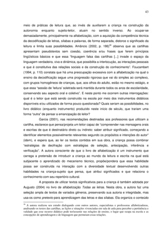 43
meio de práticas de leitura que, ao invés de auxiliarem a criança na construção da
autonomia enquanto sujeito-leitor, atuam no sentido inverso. Ao ocupar-se
demasiadamente, principalmente na alfabetização, com a aquisição da competência técnica
da decodificação de letras, sílabas e palavras, de forma separada, distorce o significado da
leitura e limita suas possibilidades. Amâncio (2002, p. 186)30
observa que as cartilhas
apresentam pseudotextos sem coesão, coerência e/ou frases que ferem princípios
lingüísticos básicos e que essa “linguagem falsa das cartilhas [...] invade o espaço da
linguagem verdadeira, viva e dinâmica, que possibilita a interlocução, as interações pessoais
e que é constitutiva das relações sociais e da construção do conhecimento”. Foucambert
(1994, p. 110) constata que há uma preocupação excessiva com a alfabetização na qual o
ensino da decodificação segue uma progressão rigorosa que vai do simples ao complexo,
com grupos homogêneos de crianças, que, aos olhos do adulto, estão no mesmo estágio, e
que essa “sessão de ‘leitura’ soletrada será mantida durante todos os anos de escolaridade,
conservando seu aspecto oral e coletivo”. E neste ponto me ocorrem outras interrogações:
qual é o leitor que está sendo construído na escola por meio dos instrumentos didáticos
disponíveis e/ou utilizados de forma pouco questionada? Quais seriam as possibilidades, no
livro didático (enquanto instrumento) produzido neste início de século, que trariam uma
forma “outra” de pensar a emancipação do leitor?
Garcia (2001), nas recomendações destinadas aos professores que utilizam a
cartilha, esclarece que pensa/projeta um leitor capaz de “compreender nas mensagens orais
e escritas de que é destinatário direto ou indireto: saber atribuir significado, começando a
identificar elementos possivelmente relevantes segundo os propósitos e intenções do autor”
(idem), e espera que, ao ler os textos contidos em sua obra, a criança possa combinar
“estratégias de decifração com estratégias de seleção, antecipação, inferência e
verificação”. A autora consciente de que o livro de alfabetização é um instrumento que
carrega a pretensão de introduzir a criança ao mundo da leitura e escrita na qual está
subjacente o aprendizado do mecanismo técnico, propõe/pondera que essa habilidade
possa ser construída na interação com a diversidade textual desenvolvendo outras
habilidades na criança-sujeito que pensa, que atribui significados e que relaciona o
conhecimento com seu repertório cultural.
A proposta de utilizar textos significativos para a criança é também adotada por
Augusto (2004) no livro de alfabetização Todas as letras. Nesta obra, a autora faz uma
seleção ampla de textos de variados gêneros, preservando sua autoria e integridade, mas
usa-os como pretexto para aprendizagem das letras e das sílabas. Ela organiza o conteúdo
30
A autora realizou seu estudo dialogando com outros autores, especialistas e professoras alfabetizadoras,
analisando os textos das cartilhas, as lições e situações vivenciadas em sala de aula para perceber a pertinência e
validade que esse recurso didático pode ter/assumir nas relações de ensino, o lugar que ocupa na escola e as
concepções de aprendizagem e de linguagem que permeiam essas relações.
 
