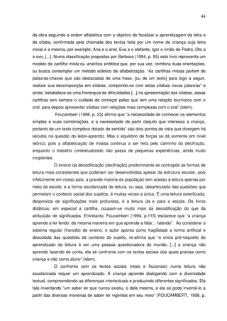 44
da obra seguindo a ordem alfabética com o objetivo de focalizar a aprendizagem da letra e
da sílaba, confirmada pela chamada dos textos feita por um nome de criança cuja letra
inicial é a mesma, por exemplo: Ana e o anel, Eva e o elefante, Igor o irmão de Pedro, Oto e
o ovo, [...]. Numa classificação propostas por Barbosa (1994, p. 55) este livro representa um
modelo de cartilha mista ou analítica sintética que, por sua vez, combina duas orientações,
ou busca contemplar um método eclético de alfabetização. “As cartilhas mistas partem de
palavras-chaves que são destacadas de uma frase, [ou de um texto] para logo a seguir,
realizar sua decomposição em sílabas, compondo-se com estas sílabas novas palavras” e
ainda “estabelece-se uma hierarquia de dificuldades [...] na apresentação das sílabas, essas
cartilhas tem sempre o cuidado de começar pelas que tem uma relação biunívoca com o
oral, para depois apresentar sílabas com relações mais complexas com o oral” (idem).
Foucambert (1998, p. 23) afirma que “a necessidade de conhecer os elementos
simples e suas combinações, e a necessidade de partir daquilo que interessa a criança,
portanto de um texto complexo dotado de sentido” são dois pontos de vista que divergem há
séculos na questão do leitor-aprendiz. Mas o equilíbrio de forças se dá somente em nível
teórico, pois a alfabetização de massa continua a ser feita pelo caminho da decifração,
enquanto o trabalho contextualizado não passa de pequenas experiências, ainda muito
incipientes.
O ensino da decodificação (decifração) predominante se contrapõe às formas de
leitura mais consistentes que poderiam ser desenvolvidas apesar da estrutura escolar, pois
infelizmente em nosso país, a grande maioria da população tem acesso à leitura apenas por
meio da escola; e a forma escolarizada de leitura, ou seja, desarticulada das questões que
permeiam o contexto social dos sujeitos, é muitas vezes a única. É uma leitura esterilizada,
desprovida de significações mais profundas, é a leitura da e para a escola. Os livros
didáticos, em especial a cartilha, ocupam-se muito mais da decodificação do que da
atribuição de significados. Entretanto, Foucambert (1994, p.115) esclarece que “a criança
aprende a ler lendo, da mesma maneira em que aprende a falar... falando”. Ao considerar o
sistema regular (francês) de ensino, o autor aponta como fragilidade a forma artificial e
descolada das questões de contexto do sujeito, re-afirma que “o único pré-requisito do
aprendizado da leitura é ser uma pessoa questionadora do mundo; [...] a criança não
aprende fazendo de conta, ela se confronta com os textos sociais dos quais precisa como
criança e não como aluno” (idem).
O confronto com os textos sociais (reais e ficcionais) numa leitura não
escolarizada requer um aprendizado. A criança aprende dialogando com a diversidade
textual, compreendendo as diferenças intertextuais e produzindo diferentes significados. Ela
fala inventando “um saber ler que nunca existiu, o dela mesma, e ela só pode inventá-lo a
partir das diversas maneiras de saber ler vigentes em seu meio” (FOUCAMBERT, 1998, p.
 
