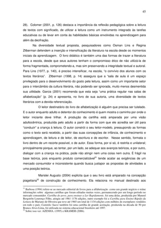 45
28). Colomer (2001, p. 126) destaca a importância da reflexão pedagógica sobre a leitura
de textos com significado, de utilizar a leitura como um instrumento integrado às tarefas
educativas ou de levar em conta às habilidades básicas envolvidas na aprendizagem para
além da decifração.
Na diversidade textual proposta, pesquisadores como Osman Lins e Regina
Zilberman defendem a inserção e intensificação da literatura na escola desde os momentos
iniciais da aprendizagem. O livro didático é também uma das formas de trazer a literatura
para a escola, desde que seus autores tenham o compromisso ético de não utilizá-la de
forma fragmentada, comprometendo-a, mas sim preservando a integridade textual e autoral.
Para Lins (1977, p. 140), é preciso intensificar, na escola, “o convívio dos alunos com os
textos literários”. Zilberman (1998, p. 14) assegura que a “sala de aula é um espaço
privilegiado para o desenvolvimento do gosto pela leitura, assim como um importante setor
para o intercâmbio da cultura literária, não podendo ser ignorada, muito menos desmentida
sua utilidade. Garcia (2001) recomenda que esta seja “uma prática regular nas salas de
alfabetização” (p. 24) e apresenta, no livro de sua autoria, uma diversidade de textos
literários com a devida referenciação.
O leitor destinatário do livro de alfabetização é alguém que precisa ser tutelado.
E o autor enquanto adulto e detentor do conhecimento é quem mostra o caminho por onde o
leitor iniciante deve trilhar. A produção da cartilha está amparada por uma visão
adultocêntrica, produzida pelo adulto a partir da forma com que ele acredita ser útil para
“conduzir” a criança à leitura. O autor constrói o seu leitor-modelo, pressupondo as formas
como o texto será recebido, a partir das suas concepções de infância, de conhecimento e
aprendizagem, de leitura e de leitor, de escritura e de escritor. Nesse sentido, formata o
livro dentro de um recorte possível, o de autor. Essa forma, por si só, é restrita e unilateral;
principalmente porque, ao tentar, por um lado, se adequar aos avanços teóricos, e por outro,
dialogar com a criança na prática, pode não atingir nem uma coisa nem outra. É frágil na
base teórica, pois enquanto produto comercializável31
tende acatar as exigências de um
mercado consumidor e inconsistente quando busca justapor as propostas de atividades a
uma posição teórica.
Marislei Augusto (2004) explicita que o seu livro está amparado na concepção
piagetiana32
de construção de conhecimento. Ela relaciona no manual destinado aos
31
Barbosa (1994) refere-se ao mercado editorial de livros para a alfabetização como um grande negócio e reúne
informações sobre algumas cartilhas que foram editadas muitas vezes, permanecendo por um longo período no
mercado consumidor. Cartilha do povo, para ensinar a Ler Rapidamente, foi uma delas, produzida por Manoel
Bergstrõn Lourenço Filho, atingiu até 1961 1176 edições, outro exemplo foi a Cartilha para Ensino Rápido da
Leitura de Mariano de Oliveira que teve até 1965 um total de 1134 edições com milhões de exemplares vendidos
em todo o país; Caminho Suave também foi uma cartilha de grande aceitação, produzida na década de 50 por
Branca Alves Lima, foi utilizada no sistema educacional brasileiro até 1997.
32
Sobre isso ver: AZENHA. (1995) e KRAMER (2006).
 