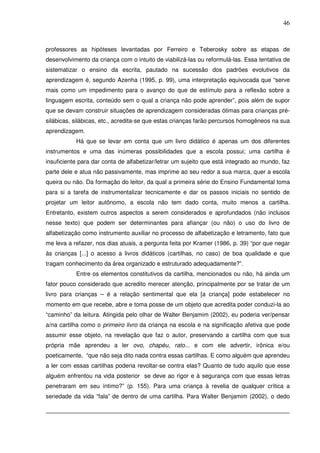 46
professores as hipóteses levantadas por Ferreiro e Teberosky sobre as etapas de
desenvolvimento da criança com o intuito de viabilizá-las ou reformulá-las. Essa tentativa de
sistematizar o ensino da escrita, pautado na sucessão dos padrões evolutivos da
aprendizagem é, segundo Azenha (1995, p. 99), uma interpretação equivocada que “serve
mais como um impedimento para o avanço do que de estímulo para a reflexão sobre a
linguagem escrita, conteúdo sem o qual a criança não pode aprender”, pois além de supor
que se devam construir situações de aprendizagem consideradas ótimas para crianças pré-
silábicas, silábicas, etc., acredita-se que estas crianças farão percursos homogêneos na sua
aprendizagem.
Há que se levar em conta que um livro didático é apenas um dos diferentes
instrumentos e uma das inúmeras possibilidades que a escola possui; uma cartilha é
insuficiente para dar conta de alfabetizar/letrar um sujeito que está integrado ao mundo, faz
parte dele e atua não passivamente, mas imprime ao seu redor a sua marca, quer a escola
queira ou não. Da formação do leitor, da qual a primeira série do Ensino Fundamental toma
para si a tarefa de instrumentalizar tecnicamente e dar os passos iniciais no sentido de
projetar um leitor autônomo, a escola não tem dado conta, muito menos a cartilha.
Entretanto, existem outros aspectos a serem considerados e aprofundados (não inclusos
nesse texto) que podem ser determinantes para afiançar (ou não) o uso do livro de
alfabetização como instrumento auxiliar no processo de alfabetização e letramento, fato que
me leva a refazer, nos dias atuais, a pergunta feita por Kramer (1986, p. 39) “por que negar
às crianças [...] o acesso a livros didáticos (cartilhas, no caso) de boa qualidade e que
tragam conhecimento da área organizado e estruturado adequadamente?”.
Entre os elementos constitutivos da cartilha, mencionados ou não, há ainda um
fator pouco considerado que acredito merecer atenção, principalmente por se tratar de um
livro para crianças – é a relação sentimental que ela [a criança] pode estabelecer no
momento em que recebe, abre e toma posse de um objeto que acredita poder conduzi-la ao
“caminho” da leitura. Atingida pelo olhar de Walter Benjamim (2002), eu poderia ver/pensar
a/na cartilha como o primeiro livro da criança na escola e na significação afetiva que pode
assumir esse objeto, na revelação que faz o autor, preservando a cartilha com que sua
própria mãe aprendeu a ler ovo, chapéu, rato... e com ele advertir, irônica e/ou
poeticamente, “que não seja dito nada contra essas cartilhas. E como alguém que aprendeu
a ler com essas cartilhas poderia revoltar-se contra elas? Quanto de tudo aquilo que esse
alguém enfrentou na vida posterior se deve ao rigor e à segurança com que essas letras
penetraram em seu íntimo?” (p. 155). Para uma criança à revelia de qualquer crítica a
seriedade da vida “fala” de dentro de uma cartilha. Para Walter Benjamim (2002), o dedo
 