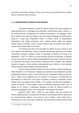 47
que percorre suas linhas ultrapassa o limiar de um reino de cujo território nenhum viajante
retorna, o terreno do “preto no branco”.
1.3. A ABORDAGEM NA PESQUISA COM CRIANÇAS
Os estudos realizados no campo da infância, durante muito tempo, pautaram-se
preponderantemente em abordagens que pretendiam entendimentos sobre a infância e o
seu desenvolvimento, principalmente nos campos da psicologia e da pedagogia. Dessa
forma, tratavam da criança como objeto e não como sujeito de pesquisa de maneira que ao
lançar-se a campo para compreender melhor o universo infantil, os pesquisadores
entrevistavam pais, babás, professores, enfim, qualquer pessoa adulta que pudesse
oferecer alguma informação, menos a criança. Pode-se dizer que durante muito tempo a
criança não teve direito a falar e ser ouvida.
O movimento que tenta virar esta página da história na qual a criança é vista
como objeto vai se delineando a partir de algumas decisões que garantem a ela direitos
fundamentais inerentes à pessoa humana. A aprovação do Estatuto da Criança e do
Adolescente – ECA33
em 1990 foi um marco decisivo do ponto de vista legal. A mudança
cultural se faz sentir por meio do esforço de pesquisadores que buscam uma forma outra de
ver e atuar junto às crianças. Uma premissa fundamental para entender essa proposta
consiste em superar a visão romântica compreendendo que a infância é uma construção
cultural, portanto existem múltiplas e diferentes infâncias.
Esse outro olhar lançado à infância tem seus movimentos iniciais inspirados em
Walter Benjamim e Lev Semyanovich Vigotski que contribuíram para estabelecer as bases
paradigmáticas sobre as quais a criança deixou de ser considerada coadjuvante para ser
vista e tratada como protagonista de uma história em construção. A compreensão da
historiografia da infância tem como ponto de partida os estudos do historiador francês
Philippe Ariès, que segundo Kramer (1996, p. 18) “inaugura uma linha de investigação: a
história da infância”. A autora destaca ainda a contribuição de Bernard Charlot, que, na
década de 70, discutiu a significação ideológica da idéia de infância presente no
pensamento pedagógico comum, entre os filósofos e nos sistemas mais amplos.
Benjamim (1993 –1994 – 2002), em seus estudos, trata dos excluídos da
história, problematizando o conceito linear de história e seus desdobramentos. Aproxima-se
da criança buscando capturar o seu ponto de vista e desvela o olhar infantil para o
brinquedo, para o livro, enfim, para o mundo; por meio da análise do adulto inquiridor retrata
33
Lei nº8.069 de 13 de julho de 1990.
 
