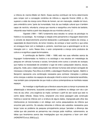 48
a infância do menino-Walter em Berlin. Esses escritos contribuem de forma determinante
para romper com a concepção romântica de infância e, segundo Kramer (2002, p. 45),
superam a visão da criança como filhote de homem, ser em maturação, cidadão do futuro,
para entendê-la como “parte da humanidade, fruto da sua tradição cultural que é também
capaz de recriá-la, refunda-la; criança que reconta e ressignifica uma história de barbárie,
refazendo essa história a partir dos despojos de sua mixórdia cultural [...]”.
Vigostski (1984 – 1987) fundamenta seus estudos no campo da psicologia na
história e na sociologia. Ao investigar a relação entre pensamento e linguagem desenvolve
o conceito de desenvolvimento proximal destacando a participação criadora da criança, a
capacidade de discernimento, de tomar iniciativa, de começar a fazer sozinha o que antes
só conseguia fazer com a mediação e, portanto, reconhece que a aprendizagem se dá na
interação com o outro. Nessa ótica, o autor compreende a criança como produtora de
cultura e re-significa o papel da brincadeira.
A contribuição de Bakhtin (1988 – 1998) está nas suas reflexões acerca da
linguagem fundamentadas na história e na sociologia e nos estudos em metodologia da
pesquisa em ciências humanas e sociais, formulando entre outros o conceito de exotopia,
que implica na necessidade de considerar o lugar de onde o pesquisador observa, escuta,
pergunta, mede, pois o objeto pesquisado nas ciências humanas está sempre carregado de
interesses e intenções. Para Silva et al (2005), a abordagem filosófica de Vigotski , Bakthin e
Benjamim representa uma combinação necessária para conhecer interações e práticas
entre crianças e adultos nos espaços de educação infantil e ensino fundamental escolhidos,
mas também para compreender de que modo a cultura contemporânea se manifesta nesses
espaços.
Ao investigar o significado que a literatura assume para a criança no processo de
alfabetização e letramento, buscando compreender o problema no diálogo com ela e por
meio do seu olhar, uma exigência se impôs: conhecer o perfil do ator social que está no
centro desta reflexão. Dessa forma, empreendi uma breve passagem pela construção
histórica e social da infância com a re-leitura de alguns dados, impregnada pelo olhar dos
interlocutores já mencionados e em diálogo com outros pesquisadores da infância que
encontrei pelo caminho. Os estudos referentes à infância são subsídios necessários para
lançar luzes ao problema da pesquisa principalmente porque “perceber a diferença das
visões que são possíveis ao pensarmos nas crianças pode modificar, sobremaneira, as
idéias que levantamos acerca das investigações que nos propomos a fazer com elas”
(HONORATO et al, 2006 [s.p.]).
 