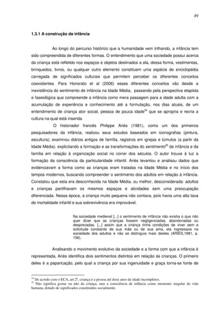 49
1.3.1 A construção da infância
Ao longo do percurso histórico que a humanidade vem trilhando, a infância tem
sido compreendida de diferentes formas. O entendimento que uma sociedade possui acerca
da criança está refletido nos espaços e objetos destinados a ela, dessa forma, vestimentas,
brinquedos, livros, ou qualquer outro elemento constituem uma espécie de enciclopédia
carregada de significados culturais que permitem perceber os diferentes conceitos
coexistentes. Para Honorato et al (2006) esses diferentes conceitos vão desde a
inexistência do sentimento de infância na Idade Média, passando pela perspectiva etapista
e faseológica que compreende a infância como mera passagem para a idade adulta com a
acumulação de experiência e conhecimento até a formulação, nos dias atuais, de um
entendimento de criança ator social, pessoa de pouca idade34
que se apropria e recria a
cultura na qual está inserida
O historiador francês Philippe Ariès (1981), como um dos primeiros
pesquisadores da infância, realizou seus estudos baseados em iconografias (pintura,
escultura); examinou diários antigos de família, registros em igrejas e túmulos (a partir da
Idade Média), explicitando a formação e as transformações do sentimento35
de infância e da
família em relação à organização social no correr dos séculos. O autor trouxe à luz a
formação da consciência da particularidade infantil. Ariès levantou e analisou dados que
evidenciavam a forma como as crianças eram tratadas na Idade Média e no início dos
tempos modernos, buscando compreender o sentimento dos adultos em relação à infância.
Constatou que esta era desconhecida na Idade Média, ou melhor, desconsiderada: adultos
e crianças partilhavam os mesmos espaços e atividades sem uma preocupação
diferenciada. Nessa época, a criança muito pequena não contava, pois havia uma alta taxa
de mortalidade infantil e sua sobrevivência era improvável.
Na sociedade medieval [...] o sentimento de infância não existia o que não
quer dizer que as crianças fossem negligenciadas, abandonadas ou
desprezadas. [...] assim que a criança tinha condições de viver sem a
solicitude constante de sua mãe ou de sua ama, ela ingressava na
sociedade dos adultos e não se distinguia mais destes (ARIÈS,1981, p.
156).
Analisando o movimento evolutivo da sociedade e a forma com que a infância é
representada, Ariès identifica dois sentimentos distintos em relação às crianças. O primeiro
deles é a paparicação, pelo qual a criança por sua ingenuidade e graça torna-se fonte de
34
De acordo com o ECA, art.2º, criança é a pessoa até doze anos de idade incompletos.
35
Não significa gostar ou não da criança, mas a consciência de infância como momento singular da vida
humana, dotado de significados constituídos socialmente.
 