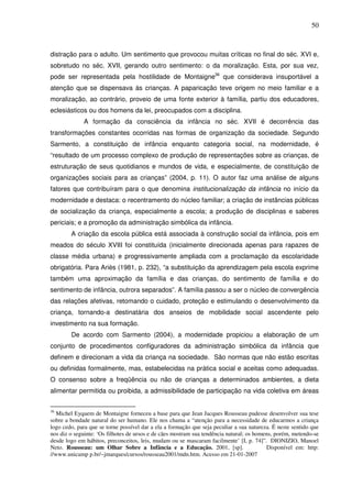 50
distração para o adulto. Um sentimento que provocou muitas críticas no final do séc. XVI e,
sobretudo no séc. XVII, gerando outro sentimento: o da moralização. Esta, por sua vez,
pode ser representada pela hostilidade de Montaigne36
que considerava insuportável a
atenção que se dispensava às crianças. A paparicação teve origem no meio familiar e a
moralização, ao contrário, proveio de uma fonte exterior à família, partiu dos educadores,
eclesiásticos ou dos homens da lei, preocupados com a disciplina.
A formação da consciência da infância no séc. XVII é decorrência das
transformações constantes ocorridas nas formas de organização da sociedade. Segundo
Sarmento, a constituição de infância enquanto categoria social, na modernidade, é
“resultado de um processo complexo de produção de representações sobre as crianças, de
estruturação de seus quotidianos e mundos de vida, e especialmente, de constituição de
organizações sociais para as crianças” (2004, p. 11). O autor faz uma análise de alguns
fatores que contribuíram para o que denomina institucionalização da infância no início da
modernidade e destaca: o recentramento do núcleo familiar; a criação de instâncias públicas
de socialização da criança, especialmente a escola; a produção de disciplinas e saberes
periciais; e a promoção da administração simbólica da infância.
A criação da escola pública está associada à construção social da infância, pois em
meados do século XVIII foi constituída (inicialmente direcionada apenas para rapazes de
classe média urbana) e progressivamente ampliada com a proclamação da escolaridade
obrigatória. Para Ariès (1981, p. 232), “a substituição da aprendizagem pela escola exprime
também uma aproximação da família e das crianças, do sentimento de família e do
sentimento de infância, outrora separados”. A família passou a ser o núcleo de convergência
das relações afetivas, retomando o cuidado, proteção e estimulando o desenvolvimento da
criança, tornando-a destinatária dos anseios de mobilidade social ascendente pelo
investimento na sua formação.
De acordo com Sarmento (2004), a modernidade propiciou a elaboração de um
conjunto de procedimentos configuradores da administração simbólica da infância que
definem e direcionam a vida da criança na sociedade. São normas que não estão escritas
ou definidas formalmente, mas, estabelecidas na prática social e aceitas como adequadas.
O consenso sobre a freqüência ou não de crianças a determinados ambientes, a dieta
alimentar permitida ou proibida, a admissibilidade de participação na vida coletiva em áreas
36
Michel Eyquem de Montaigne forneceu a base para que Jean Jacques Rousseau pudesse desenvolver sua tese
sobre a bondade natural do ser humano. Ele nos chama a “atenção para a necessidade de educarmos a criança
logo cedo, para que se torne possível dar a ela a formação que seja peculiar a sua natureza. É neste sentido que
nos diz o seguinte: ‘Os filhotes de ursos e de cães mostram sua tendência natural; os homens, porém, metendo-se
desde logo em hábitos, preconceitos, leis, mudam ou se mascaram facilmente’ [I, p. 74]”. DIONIZIO, Manoel
Neto. Rousseau: um Olhar Sobre a Infância e a Educação. 2001, [sp]. Disponível em: http:
//www.unicamp p.br/~jmarques/cursos/rousseau2001/mdn.htm. Acesso em 21-01-2007
 