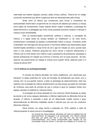 51
reservadas aos adultos (espaços culturais, ações cívicas, política). Trata-se de um código
construído socialmente que define o papel que deve ser desempenhado pela criança.
Ainda entre os fatores que contribuíram para formar a consciência da
particularidade infantil está o surgimento de um conjunto de saberes que colocou a criança
como objeto de conhecimento. Esses saberes deram origem à pediatria, à psicologia do
desenvolvimento e à pedagogia que entre outras questões buscaram focalizar a atenção à
criança e suas necessidades.
Com as transformações econômicas, políticas e culturais, a concepção de
infância e o papel social da criança também se modificaram e, de certa forma,
condicionaram a sociedade (os adultos) a compreender melhor a criança. Entretanto, ainda
é desafiador nos interrogarmos até que ponto o movimento dialético que desencadeia essas
transformações sensibiliza a nossa forma de ver e agir em relação ao outro, quando esse
outro é uma criança. Podemos perguntar-nos como vemos e tratamos efetivamente a
infância real no início desse novo milênio e qual a perspectiva de professores, psicólogos e
demais profissionais em relação aos meninos e meninas com os quais atuamos. De fato,
estamos nos posicionando em relação à criança como sujeito? Afinal, sabemos quem é a
criança do século XXI?
1.3.2 A infância na contemporaneidade
O conceito de infância difundido nos meios acadêmicos, com referenciais que
estiveram (e estão) presentes em curso de formação de profissionais que atuam com a
criança, tem na sua grande maioria, a base na psicologia do desenvolvimento. Esta traz
implícita uma concepção de infância (predominante nos dias atuais) que pode ser chamada
de romântica, pois parte do princípio de que a criança é igual em qualquer tempo e/ou
espaço, pautada na essência ou natureza infantil.
A concepção de criança baseada em uma natureza infantil atravessa as ações
da escola (e de outros espaços destinados à infância) legitimando as diferentes formas de
atuação. A infância é entendida a partir de um determinado modelo natural e igual,
desconsiderando as diferentes realidades sociais e culturais que, por sua vez, produzem
diferentes infâncias.
Sônia Kramer, em artigo escrito e publicado em 1978, explicita a visão de
infância presente no senso comum e na pedagogia:
Um conceito de criança abstrato, delineado com base em padrões fixos de
desenvolvimento, de linguagem e de socialização, uma infância definida
pela falta, por aquilo que não é, que não tem, que não conhece,
fundamentalmente, uma criança compreendida pela negação de sua
humanidade: filhote do homem, a ela cabia ser moldada ou no máximo se
 